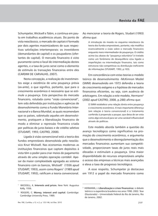 Revista da        FAE


Schumpeter, Wicksell e Tobin, e continua em pau-            Ao mencionar a teoria de Rogers, Studart (1993)
ta em trabalhos acadêmicos atuais. Do ponto de              afirma que:
vista neoclássico, o mercado de capitais é formado                 A introdução da moeda no esquema neoclássico da
por dois agentes maximizadores de suas respec-                     teoria dos fundos emprestáveis, portanto, não modifica
tivas satisfações intertemporais: os investidores                  essencialmente a visão sobre o mercado financeiro
                                                                   enquanto mero intermediador de poupanças. O crédito
(demandantes de capital) e os poupadores (ofer-
                                                                   acima (ou abaixo da “poupança voluntária”) é tratado
tantes de capital). O mercado financeiro é visto                   como um fenômeno de desequilíbrio e/ou ligado a
puramente como o local de intermediação destes                     imperfeições na intermediação financeira, tais como
agentes, e a taxa de juros serve como o elemento                   estruturas não competitivas ou distribuição ineficiente
de estímulo às transações financeiras entre eles                   de informações (STUDART, 1993, p.103).

(CARDIM DE CARVALHO, 2007).                                      Em concordância com estas teorias o modelo
     Nesta concepção, a realização de investimen-           teórico de desenvolvimento -McKinnon Model
tos exige a existência de uma poupança prévia               (SMM) desenvolvido em 1973 defendia a teoria
(ex-ante), o que significa, portanto, que para o            de crescimento exógeno e a hipótese de mercados
crescimento econômico é necessário que se esti-             financeiros eficientes, ou seja, com ausência de
mule a poupança. Esta perspectiva do mercado                arbitragens. Em relação a este modelo, Hermann3
financeiro, rotulada como “visão convencional”,             (2002 apud CASTRO, 2008, p.288) afirma que:
tem sido defendida por instituições e agências de                  O SMM estabelece uma relação direta entre poupança
desenvolvimento como o Fundo Monetário Inter-                      e crescimento econômico. A mais importante diferença
nacional e o Banco Mundial, as quais recomendam                    (em relação à teoria convencional) é o tratamento
                                                                   conferido à propensão a poupar, que deixa de ser vista
que os países, sobretudo aqueles em desenvolvi-
                                                                   como algo estrutural para ser uma variável influenciável
mento, pratiquem a liberalização financeira de
                                                                   através de políticas.
modo a eliminar a repressão financeira criada
por políticas de juros baixos e de crédito seletivo              Este modelo aborda também a questão do
(STUDART, 1993; CASTRO, 2008).                              avanço tecnológico como significativo na pro-
      Ligada à visão convencional está a teoria dos         moção do crescimento econômico, e argumenta
fundos emprestáveis desenvolvida pelo neoclás-              que o desenvolvimento e desregulamentação dos
sico Knut Wicksell. Nas economias modernas as               mercados financeiros aumentam sua competiti-
instituições financeiras que captam depósitos à             vidade, proporcionam taxas de juros reais mais
vista têm o poder para criar meios de pagamento             elevadas e estimulam a poupança. Uma maior
através de uma simples operação contábil. Ape-              disponibilidade de recursos emprestáveis amplia
sar da maior complexidade agregada ao sistema               o acesso das empresas a técnicas mais avançadas
financeiro com os bancos, Wicksell1 (1936 apud              e eleva a taxa de progresso tecnológico.
STUDART, 1993), assim como Rogers2 (1989 apud                  A esse respeito, Schumpeter já destacava
STUDART, 1993), ratificam a teoria convencional.            em 1912 o papel do mercado financeiro como


1
    WICKSELL, K. Interests and prices. New York: Augustus
    Kelly, 1936.                                            3
                                                                HERMANN, J. Liberalização e crises financeiras: o debate
                                                                teórico e a experiência brasileira nos anos 1990. 2002. Tese
2
    ROGERS, C. Money, interest and capital. Cambridge:
                                                                (Doutorado) – Universidade Federal do Rio de Janeiro, Rio
    Cambridge University Press, 1989.
                                                                de Janeiro, 2002.

Rev. FAE, Curitiba, v.13, n.2, p. 125-146, Jul./Dez. 2010                                                             |127
 