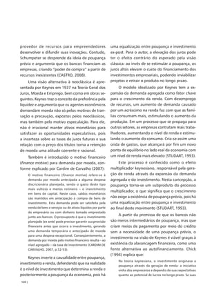 provedor de recursos para empreendedores                           uma equalização entre poupança e investimento
desenvolver e difundir suas inovações. Contudo,                    ex-post. Para o autor, a elevação dos juros pode
Schumpeter se desprende da ideia de poupança                       ter o efeito contrário do esperado pela visão
prévia e argumenta que os bancos financiam as                      clássica: ao invés de se estimular a poupança, os
empresas, criando “poder de compra” a partir de                    juros altos elevam o custo do financiamento dos
recursos inexistentes (CASTRO, 2008).                              investimentos empresariais, podendo inviabilizar
     Uma visão alternativa à neoclássica é apre-                   projetos e retrair o produto no longo prazo.
sentada por Keynes em 1937 na Teoria Geral dos                           O modelo idealizado por Keynes tem a ex-
Juros, Moeda e Emprego, bem como em obras se-                      pansão da demanda agregada como fator chave
guintes. Keynes traz o conceito da preferência pela                para o crescimento da renda. Com desemprego
liquidez e argumenta que os agentes econômicos                     de recursos, um aumento de demanda causado
demandam moeda não só pelos motivos de tran-                       por um acréscimo na renda faz com que as famí-
sação e precaução, expostos pelos neoclássicos,                    lias consumam mais, estimulando o aumento da
mas também pelo motivo especulação. Para ele,                      produção. Em um processo que se propaga para
não é irracional manter ativos monetários para                     outros setores, as empresas contratam mais traba-
satisfazer as oportunidades especulativas, pois                    lhadores, aumentando o nível de renda e estimu-
a incerteza sobre as taxas de juros futuras e sua                  lando o aumento do consumo. Cria-se assim uma
relação com o preço dos títulos torna a retenção                   onda de gastos, que alcançará por fim um novo
de moeda uma atitude coerente e racional.                          ponto de equilíbrio no lado real da economia com
     Também é introduzido o motivo financeiro                      um nível de renda mais elevado (STUDART, 1993).
(finance motive) para demanda por moeda, con-                           Este processo é conhecido como o efeito
forme explicado por Cardim de Carvalho (2007):                     multiplicador keynesiano, responsável pela gera-
        O motivo financeiro (finance motive) refere-se à           ção de renda através da expansão da demanda
        demanda por moeda antecipada a alguma despesa              agregada e do investimento. Nesta concepção, a
        discricionária planejada, sendo o gasto deste tipo         poupança torna-se um subproduto do processo
        mais vultoso e menos rotineiro – o investimento
                                                                   multiplicador, o que significa que o crescimento
        em bens de capital. Neste caso, saldos monetários
        são mantidos em antecipação à compra de bens de            não exige a existência de poupança prévia, pois há
        investimento. Esta demanda pode ser satisfeita pela        uma equalização entre poupança e investimento
        venda de bens e serviços ou de ativos líquidos por parte   ao final deste movimento (STUDART, 1993).
        do empresário ou com dinheiro tomado emprestado
        junto aos bancos. O pressuposto é que o investimento
                                                                        A partir da premissa de que os bancos não
        planejado (ex ante) pode precisar garantir sua provisão    são meros intermediários de poupança, mas que
        financeira antes que ocorra o investimento, gerando        criam meios de pagamento por meio do crédito
        uma demanda temporária e antecipada de moeda               sem a necessidade de uma poupança prévia, o
        para uma despesa excepcional. Conseqüentemente, a
                                                                   investimento na visão de Keynes é viável graças à
        demanda por moeda pelo motivo financeiro resulta – ao
        nível agregado – da taxa de investimento (CARDIM DE        existência da alavancagem financeira, como uma
        CARVALHO, 2007, p.52-53).                                  fonte alternativa ao autofinanciamento. Chick
                                                                   (1994) explica que:
     Keynes inverte a causalidade entre poupança,
                                                                       Na teoria keynesiana, o investimento originava a
investimento e renda, defendendo que na realidade
                                                                       poupança através da geração de renda: a iniciativa
é o nível de investimento que determina a renda e                      vinha dos empresários e dependia de suas expectativas
posteriormente a poupança da economia, pois há                         quanto ao potencial de lucros no longo prazo. Se suas

128 |
 
