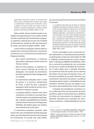 Revista da        FAE

       expectativas estivessem corretas, os investimentos    para que este processo funcione de forma efetiva
       feitos seriam suficientemente rentáveis para pagar    é necessária
       os empréstimos tomados para financiá-los: essa é
                                                                    [...] a existência de fundos que permitam às empresas
       a essência do ato de investir até o ponto em que a
                                                                    reembolsar suas dívidas aos bancos credores, a partir da
       eficiência marginal (esperada) do capital investido
                                                                    venda de títulos (papéis de longo prazo e/ ou direitos
       iguala-se à taxa de juros (CHICK, 1994, p.18-19).
                                                                    de propriedade), para que possa haver um ajuste
     Neste sentido, Keynes também quebra o pa-                      temporal adequado à maturação do investimento e
                                                                    sua amortização. Em suma, como condição necessária
radigma do papel dos juros como simples variável
                                                                    para o aumento da capacidade de financiamento e
fruto do cruzamento entre investimento e poupan-                    para a proteção do sistema financeiro em momentos
ça, expondo a visão de que os juros são resultado                   de crescimento econômico deve existir um arranjo
da demanda por moeda do lado dos detentores                         institucional que permita a “transformação do estoque
                                                                    de dívidas herdado do passado em diversas formas de
de renda e da oferta monetária (CHICK, 1994).
                                                                    ativos financeiros de longo prazo” (COSTA4 , 1999 apud
     A partir dessas concepções, Keynes explica a                   LOBO, 2005, p.244).
relação entre o mercado financeiro e crescimento
                                                                  Há uma convergência entre a teoria dos fun-
econômico com o Circuito Finance-Investimento-
                                                             dos emprestáveis e a visão keynesiana da preferên-
Poupança-Funding:
                                                             cia pela liquidez na teoria de James Tobin de 1958
       – para realizar investimentos, as empresas            e ampliada posteriormente por outros autores.
         demandam moeda pelo motivo financeiro               Tobin5 (1958 apud CARDIM DE CARVALHO, 2007)
         (finance motive);                                   traz o conceito da avaliação de risco na alocação
       – além de meios próprios, as empresas uti-            de recursos e escolha de portfólio de investimen-
         lizam recursos advindos de emissão de               tos. O autor explica que o investidor diversifica
         obrigações e da tomada de empréstimos               sua carteira de ativos de acordo com os retornos
         bancários (geração de meios de pagamento            dos títulos com seu grau de aversão a riscos, oti-
         via crédito);                                       mizando o portfólio ao seu perfil. Portanto, para
                                                             se promover crescimento econômico, as políticas
       – os investimentos realizados criam a “onda
                                                             monetárias devem reduzir a atratividade do ativo
         de gastos” e o processo multiplicador
                                                             monetário, fazendo com que seu espaço na car-
         da renda, a partir do qual a poupança
                                                             teira ótima seja substituído por ativos de capital.
         agregada é determinada de acordo com a
         propensão marginal a poupar;                             A despeito das divergências conceituais en-
                                                             tre as diferentes linhas de pensamento da teoria
       – a poupança gerada é alocada entre ativos
                                                             econômica, pode-se convencionar que a existência
         monetários e em títulos no mercado finan-
                                                             de fontes de financiamento da produção é um
         ceiro de acordo com a preferência pela liqui-
                                                             elemento necessário para promoção do cresci-
         dez, e devido à possibilidade das empresas
                                                             mento econômico. A disponibilidade de recursos
         emitirem títulos financeiros de longo prazo
         (funding), elas podem pagar seus emprés-
         timos bancários de curto prazo.
     O crescimento econômico, portanto, pode
                                                             4
                                                                 COSTA, Fernando N. Economia monetária e financeira:
                                                                 uma abordagem pluralista. São Paulo: Makron, 1999.
ocorrer sem uma contrapartida inicial de poupança
                                                             5
                                                                 TOBIN, J. Liquidity preference as behavior toward risk. The
prévia, por meio deste processo de financiamento                 Review of Economic Studies, Briston, GB v.25, n.2, p.65-
do investimento. De acordo com Lobo (2005),                      86, Feb.1958.

Rev. FAE, Curitiba, v.13, n.2, p. 125-146, Jul./Dez. 2010                                                             |129
 