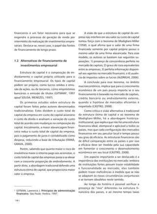 financeiros é um fator necessário para que se                 A visão de que a estrutura de capital da em-
engendre o processo de geração de renda por              presa não interfere em seu valor ou custo de capital
intermédio da realização de investimentos empre-         tomou força com o teorema de Modigliani-Miller
sariais. Destaca-se, nesse caso, o papel das fontes      (1958), o qual afirma que o valor de uma firma
de financiamento de longo prazo.                         financiada somente por capital próprio possui o
                                                         mesmo valor de uma firma alavancada. Para esse
                                                         modelo, os autores se baseiam nas seguintes su-
1.2 Alternativas de financiamento de                     posições: 1) presença de concorrência perfeita no
            investimentos empresarial                    mercado de capitais; 2) graus de risco equivalentes
                                                         entre as empresas; 3) perfeita informação disponí-
            Estrutura de capital é a composição de en-   vel aos agentes no mercado financeiro; e 4) ausên-
dividamento e capital próprio utilizado para o           cia de impostos sobre os lucros (ALDRIGHI, 2006).
financiamento empresarial. Os tipos de capital                A conclusão para esse teorema, no âmbito
podem ser próprio, como lucros retidos e emis-           macroeconômico, implica que para o crescimento
são de ações, ou de terceiros, como empréstimos          econômico de um país pouco importa se o seu
bancários e emissão de títulos (GITMAN6, 1997            financiamento é baseado no mercado de capitais,
apud SOUSA; MENEZES, 1997).                              crédito bancário ou endividamento externo,
            Os primeiros estudos sobre estrutura de      quando a hipótese de mercados eficientes é
capital foram feitos pelos autores denominados           respeitada (CASTRO, 2008).
tradicionalistas. Estes dividem o custo total de               Como crítica e visão alternativa à tradicional
capital da empresa em custo do capital acionário         da estrutura ótima de capital e ao teorema de
e custo da dívida e analisam a variação do custo         Modigliani-Miller, há a abordagem histórico-
total de acordo com mudanças na composição do            institucional, que explica que não há uma estrutura
                                                         financeira ideal, atemporal e aplicável a todos os
capital. Inicialmente, a maior alavancagem finan-
                                                         países, mas que cada configuração dos mercados
ceira reduz o custo total de capital da empresa,
                                                         financeiros em seu peculiar local e tempo possui
pois o pagamento de juros é contabilizado como
                                                         seu grau de eficácia. As estruturas financeiras são
despesa, reduzindo a base de tributação (FAMÁ;           de difícil comparação entre os países e por isso
GRAVA, 2000).                                            a eficácia deve ser medida pela sua capacidade
            Porém, sabendo que quanto maior o risco de   em fomentar o crescimento e desenvolvimento
insolvência maior o retorno pago aos acionistas, o       econômico em seu local (CASTRO, 2008).
custo total de capital das empresas passa a se elevar         Um aspecto importante a ser destacado é a
com a crescente proporção de endividamento. A            importância das instituições no mercado: embora
partir disto, a abordagem tradicional defende uma        de instituições fortes possam trazer estabilidade
                                                         e funcionalidade ao mercado, elas também
estrutura ótima de capital, que proporciona maior
                                                         podem trazer ineficiências à medida que se não
valor à empresa.
                                                         se adaptam às novas circunstâncias conjunturais
                                                         e se tornam obsoletos neste sentido.
                                                             Ao longo da história é possível verificar a
                                                         presença de “mix” diferentes na estrutura fi-
6
     GITMAN, Lawrence J. Princípios de administração
                                                         nanceira dos países, e ao mesmo tempo taxas
     financeira. São Paulo: Harbra, 1997.

    130 |
 