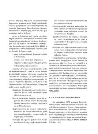 tado da empresa, não existe um compromisso                    dos acionistas assim como crescimento de
fixo como a amortização de dívida mobilizando                 investidores potenciais;
recursos que poderiam ser usados em projetos de            e) reestruturação societária: capacidade de
expansão da empresa. Além disso, não há prazo                 fazer arranjos societários como processos
de vencimento da obrigação, tendo em vista que                sucessórios mais facilmente, através de
o acionista é sócio da firma.                                 novas emissões de ações;
     Assim, a decisão de abrir capital ou utilizar         f) profissionalização da empresa: alteração
empréstimos inclui não apenas a análise do custo              na cultura da administração, por haver a
de capital, como também a existência de obriga-               necessidade de transparência na relação
ções fixas e o prazo de vencimento de tal obriga-             com investidores
ção. De acordo com Casagrande Neto (2000), a
                                                           g) mudança no relacionamento com funcio-
composição da estrutura de capital é definida pela
                                                              nários: maior participação dos funcionários
ponderação de fatores como:
                                                              na empresa quando estes passam a obter
        – custo e disponibilidade de capital próprio          ações da mesma.
          e de terceiros;
                                                            Em contrapartida às vantagens já mencionadas,
        – grau de risco aceito pelo empresário;        surgem novas obrigações e custos relativos às
        – importância dos investimentos planejados;    companhias abertas. Torna-se obrigatória a
        – índices comparativos setoriais.              divulgação de informações econômico-financeiras,
     A abertura deve levar em conta a análise tanto    passa a existir uma auditoria externa e requer-se
                                                       o estabelecimento de um setor de Relações com
destes fatores técnicos - como os custos, análises
                                                       Investidores (RI). Também deve ser constituído
de viabilidade, taxas de retorno do investimento
                                                       um Conselho de Administração e Conselho Fiscal,
– quanto dos subjetivos, tais como aceitação de
                                                       além de se cobrar profissionalismo do corpo
novos acionistas, disposição para prestação de
                                                       dirigente da empresa e transparência junto aos
contas e incorrência de riscos. Assim, na visão de
                                                       investidores, bem como os adicionais custos legais
Casagrande Neto (2000) as principais razões para
                                                       e administrativos e a necessidade de distribuição
a abertura de capital seriam:
                                                       de resultados aos novos acionistas (CASAGRANDE
        a) captação de recursos para investimentos:
                                                       NETO, 2000).
           abertura de um canal permanente para
           obtenção de recursos;
        b) reestruturação de passivos: forma de re-    1.3 A estrutura de capital no Brasil
           posição de passivos através dos recursos
                                                            Até a década de 1970, a maioria do investi-
           obtidos via mercado no lugar de passivos
                                                       mento no país adveio da intervenção estatal e do
           de perfil inadequado;
                                                       endividamento externo, devido à baixa capacida-
        c) aprimoramento da imagem institucional:      de de investimentos do capital privado nacional.
           conquista de maior credibilidade para       Quando realizados, os investimentos privados
           com seus stakeholders e maior poder de      eram viabilizados por subsídios governamentais
           negociação no mercado;                      ou financiamentos do Banco Nacional de Desen-
        d) criação de liquidez patrimonial: maior      volvimento Econômico e Social - BNDES (BRESSER
           mobilidade de negociação do patrimônio      PEREIRA, 1987).
132 |
 