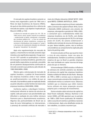 Revista da        FAE


    O mercado de capitais brasileiro somente se                níveis de inflação relevantes (ASSAF NETO9, 2003
tornou mais organizado a partir de 1964 com o                  apud BRITO; CORRAR; BATISTELLA, 2004).
Plano de Ação Econômica do Governo (PAEG),                          Alguns estudos empíricos já foram realizados
do qual um dos efeitos positivos foi a reforma do              sobre a estrutura de capital no Brasil. Brito, Corrar
mercado de capitais, cujo objetivo é explicado por             e Batistella (2004) analisaram uma amostra de
Macarini (2008, p.154):                                        empresas, abrangendo o período de 1998 a 2002,
       A reforma do mercado de capitais (Lei nº4. 728, de      e concluíram que o endividamento médio das
       1965) buscou atacar aquele conjunto de problemas        empresas brasileiras era de 52,8%, com dívidas
       – modernizando as Bolsas, extinguindo o monopólio
                                                               de curto prazo na proporção de 30,2% e de longo
       dos corretores públicos etc. – e criar um sistema de
       distribuição de valores mobiliários, composto de        prazo em 22,6%. Os autores evidenciaram a
       corretoras e distribuidoras (com atuação no “varejo”)   tendência de restrição de recursos de longo prazo
       e dos bancos de investimento (dotados da atribuição     no país. Neste trabalho, porém, não se verificou
       de agentes “atacadistas” do mercado)”.
                                                               uma tendência ao comportamento explicado pela
     Após esta regulamentação do mercado de                    teoria de pecking order.
capitais, o movimento no mercado acionário expe-                    O mesmo estudo verificou que quanto maior
rimentou uma significativa expansão. O auge ocor-              o risco de uma empresa, maior seu grau de
reu em 1971 quando se quadruplicou o volume                    endividamento. Também se confirmou a evidência
de transações nas bolsas brasileiras, gerando uma              empírica de que no Brasil as grandes empresas
grande bolha especulativa no período, precedida                têm mais facilidade em captar recursos de longo
de um posterior desaquecimento continuado no                   prazo do que as menores.
mercado acionário que perdurou pela década de                        Schnorrenberger (2004) estudou a influência
1980 (MACARINI, 2008).                                         da estrutura de controle acionário nas decisões
    Mesmo após a estruturação do mercado de                    de estrutura de capital das empresas brasileiras
capitais brasileiro, o padrão de financiamento                 listadas na Bolsa de Valores de São Paulo - Bovespa
das empresas brasileiras ainda é mais voltado                  de 1995 a 2000 e concluiu que as empresas de
ao autofinanciamento e ao crédito do que ao                    maior concentração acionária têm tendência a se
mercado. Esta tendência pode ser explicada devido              endividarem menos e a evitarem riscos. Observou
ao porte reduzido e caráter familiar da maioria das            também que as empresas que retêm maiores
empresas brasileiras (MACARINI, 2008).                         lucros utilizam em maior proporção recursos
      Conforme explica a abordagem histórico-                  próprios para a realização de investimentos.
institucional referente às teorias de estrutura de                   Outros estudos sobre estrutura de capital no
capital, cada país possui suas peculiaridades que              Brasil foram realizados. Matsuo, Rochman e Eid
dificultam a avaliação de uma melhor estrutura                 Junior (2008, p.87-88) apontam que no período
financeira para o desenvolvimento econômico.                   de 1988 a 2005 foram publicados 96 trabalhos
Algumas das particularidades do Brasil são as                  sobre o assunto em eventos e periódicos nacionais
taxas de juros heterogêneas às internacionais,                 e internacionais. Após uma detalhada revisão de
a presença de controles artificiais de mercado e               tais trabalhos, os autores resumem que:


                                                               9
                                                                   ASSAF NETO, A. Finanças corporativas e valor. São Paulo:
                                                                   Atlas, 2003.

Rev. FAE, Curitiba, v.13, n.2, p. 125-146, Jul./Dez. 2010                                                            |133
 