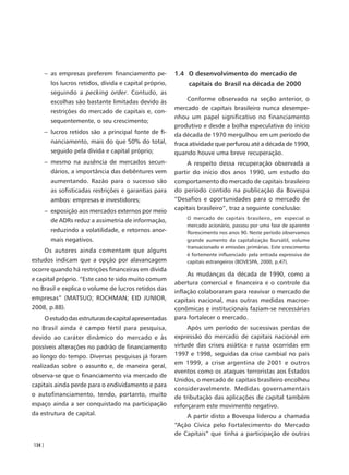 – as empresas preferem financiamento pe-          1.4 O desenvolvimento do mercado de
          los lucros retidos, dívida e capital próprio,        capitais do Brasil na década de 2000
          seguindo a pecking order. Contudo, as
          escolhas são bastante limitadas devido às            Conforme observado na seção anterior, o
                                                          mercado de capitais brasileiro nunca desempe-
          restrições do mercado de capitais e, con-
                                                          nhou um papel significativo no financiamento
          sequentemente, o seu crescimento;
                                                          produtivo e desde a bolha especulativa do início
        – lucros retidos são a principal fonte de fi-     da década de 1970 mergulhou em um período de
          nanciamento, mais do que 50% do total,          fraca atividade que perfurou até a década de 1990,
          seguido pela dívida e capital próprio;          quando houve uma breve recuperação.
        – mesmo na ausência de mercados secun-                 A respeito dessa recuperação observada a
          dários, a importância das debêntures vem        partir do início dos anos 1990, um estudo do
          aumentando. Razão para o sucesso são            comportamento do mercado de capitais brasileiro
          as sofisticadas restrições e garantias para     do período contido na publicação da Bovespa
          ambos: empresas e investidores;                 “Desafios e oportunidades para o mercado de
        – exposição aos mercados externos por meio        capitais brasileiro”, traz a seguinte conclusão:
                                                              O mercado de capitais brasileiro, em especial o
          de ADRs reduz a assimetria de informação,
                                                              mercado acionário, passou por uma fase de aparente
          reduzindo a volatilidade, e retornos anor-          florescimento nos anos 90. Neste período observamos
          mais negativos.                                     grande aumento da capitalização bursátil, volume
                                                              transacionado e emissões primárias. Este crescimento
        Os autores ainda comentam que alguns
                                                              é fortemente influenciado pela entrada expressiva de
estudos indicam que a opção por alavancagem                   capitais estrangeiros (BOVESPA, 2000, p.47).
ocorre quando há restrições financeiras em dívida
                                                               As mudanças da década de 1990, como a
e capital próprio. “Este caso te sido muito comum
                                                          abertura comercial e financeira e o controle da
no Brasil e explica o volume de lucros retidos das        inflação colaboraram para reavivar o mercado de
empresas” (MATSUO; ROCHMAN; EID JUNIOR,                   capitais nacional, mas outras medidas macroe-
2008, p.88).                                              conômicas e institucionais faziam-se necessárias
        O estudo das estruturas de capital apresentadas   para fortalecer o mercado.
no Brasil ainda é campo fértil para pesquisa,                  Após um período de sucessivas perdas de
devido ao caráter dinâmico do mercado e às                expressão do mercado de capitais nacional em
possíveis alterações no padrão de financiamento           virtude das crises asiática e russa ocorridas em
ao longo do tempo. Diversas pesquisas já foram            1997 e 1998, seguidas da crise cambial no país
                                                          em 1999, a crise argentina de 2001 e outros
realizadas sobre o assunto e, de maneira geral,
                                                          eventos como os ataques terroristas aos Estados
observa-se que o financiamento via mercado de
                                                          Unidos, o mercado de capitais brasileiro encolheu
capitais ainda perde para o endividamento e para
                                                          consideravelmente. Medidas governamentais
o autofinanciamento, tendo, portanto, muito               de tributação das aplicações de capital também
espaço ainda a ser conquistado na participação            reforçaram este movimento negativo.
da estrutura de capital.                                      A partir disto a Bovespa liderou a chamada
                                                          “Ação Cívica pelo Fortalecimento do Mercado
                                                          de Capitais” que tinha a participação de outras
134 |
 