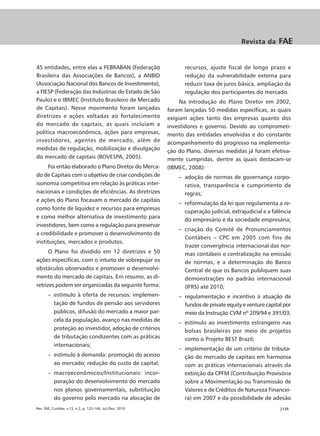 Revista da      FAE


45 entidades, entre elas a FEBRABAN (Federação                    recursos, ajuste fiscal de longo prazo e
Brasileira das Associações de Bancos), a ANBID                    redução da vulnerabilidade externa para
(Associação Nacional dos Bancos de Investimento),                 reduzir taxa de juros básica, ampliação da
a FIESP (Federação das Indústrias do Estado de São                regulação dos participantes do mercado.
Paulo) e o IBMEC (Instituto Brasileiro de Mercado                Na introdução do Plano Diretor em 2002,
de Capitais). Nesse movimento foram lançadas                foram lançadas 50 medidas específicas, as quais
diretrizes e ações voltadas ao fortalecimento               exigiam ações tanto das empresas quanto dos
do mercado de capitais, as quais incluíam a                 investidores e governo. Devido ao comprometi-
política macroeconômica, ações para empresas,               mento das entidades envolvidas e do constante
investidores, agentes de mercado, além de                   acompanhamento do progresso na implementa-
medidas de regulação, mobilização e divulgação              ção do Plano, diversas medidas já foram efetiva-
do mercado de capitais (BOVESPA, 2005).                     mente cumpridas, dentre as quais destacam-se
      Foi então elaborado o Plano Diretor do Merca-         (IBMEC, 2008):
do de Capitais com o objetivo de criar condições de             – adoção de normas de governança corpo-
isonomia competitiva em relação às práticas inter-                rativa, transparência e cumprimento de
nacionais e condições de eficiências. As diretrizes               regras;
e ações do Plano focavam o mercado de capitais
                                                                – reformulação da lei que regulamenta a re-
como fonte de liquidez e recursos para empresas
                                                                  cuperação judicial, extrajudicial e a falência
e como melhor alternativa de investimento para
                                                                  do empresário e da sociedade empresária;
investidores, bem como a regulação para preservar
                                                                – criação do Comitê de Pronunciamentos
a credibilidade e promover o desenvolvimento de
                                                                  Contábeis – CPC em 2005 com fins de
instituições, mercados e produtos.
                                                                  trazer convergência internacional das nor-
      O Plano foi dividido em 12 diretrizes e 50                  mas contábeis e centralização na emissão
ações específicas, com o intuito de sobrepujar os                 de normas, e a determinação do Banco
obstáculos observados e promover o desenvolvi-                    Central de que os Bancos publiquem suas
mento do mercado de capitais. Em resumo, as di-                   demonstrações no padrão internacional
retrizes podem ser organizadas da seguinte forma:                 (IFRS) até 2010;
       – estímulo à oferta de recursos: implemen-               – regulamentação e incentivo à atuação de
         tação de fundos de pensão aos servidores                 fundos de private equity e venture capital por
         públicos, difusão do mercado a maior par-                meio da Instrução CVM nº 209/94 e 391/03;
         cela da população, avanço nas medidas de               – estímulo ao investimento estrangeiro nas
         proteção ao investidor, adoção de critérios              bolsas brasileiras por meio de projetos
         de tributação condizentes com as práticas                como o Projeto BEST Brazil;
         internacionais;
                                                                – implementação de um critério de tributa-
       – estímulo à demanda: promoção do acesso                   ção do mercado de capitais em harmonia
         ao mercado; redução do custo de capital;                 com as práticas internacionais através da
       – macroeconômicos/Institucionais: incor-                   extinção da CPFM (Contribuição Provisória
         poração do desenvolvimento do mercado                    sobre a Movimentação ou Transmissão de
         nos planos governamentais, substituição                  Valores e de Créditos de Natureza Financei-
         do governo pelo mercado na alocação de                   ra) em 2007 e da possibilidade de adesão
Rev. FAE, Curitiba, v.13, n.2, p. 125-146, Jul./Dez. 2010                                                  |135
 