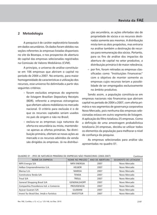 Revista da      FAE


2 Metodologia                                                                   ção secundária, as ações ofertadas são de
                                                                                propriedade de sócios e os recursos desti-
                                                                                nados somente aos mesmos. A distribuição
     A pesquisa é de caráter exploratório baseada
                                                                                mista tem os dois propósitos, mas entraria
em dados secundários. Os dados foram obtidos nas
                                                                                na análise também a destinação de recur-
seções referentes às empresas listadas disponíveis
                                                                                sos para remuneração dos sócios. Portanto,
no site da Bovespa, e nos prospectos de abertura
                                                                                para os fins de análise dos impactos da
de capital das empresas selecionadas registrados
                                                                                abertura de capital no setor produtivo, a
na Comissão de Valores Mobiliários (CVM).
                                                                                distribuição primária é de maior relevância;
     A princípio, o universo de análise constituía-
                                                                             – por fim, foram retiradas as empresas clas-
se em 106 empresas que abriram o capital no
                                                                               sificadas como “Instituições Financeiras”
período de 2004 a 2007. No entanto, para maior
                                                                               com o objetivo de manter somente as
homogeneidade de características e utilização dos
                                                                               empresas cujos recursos teriam a possibi-
recursos, esse universo foi delimitado a partir dos
                                                                               lidade de ser empregados exclusivamente
seguintes critérios:
                                                                               no âmbito produtivo.
       – foram excluídas empresas do segmento
                                                                              Sendo assim, a população constituía-se em
         de listagem Brazilian Depositary Receipts
                                                                         empresas nacionais não financeiras que abriram
         (BDR), referente a empresas estrangeiras
                                                                         capital no período de 2004 a 2007, com oferta pri-
         que ofertam valores mobiliários no mercado
                                                                         mária e nos segmentos de governança corporativa
         nacional. O critério para exclusão é o de
                                                                         Novo Mercado, pois nenhuma das empresas sele-
         que os recursos captados seriam usados
                                                                         cionadas estava em outro segmento de listagem.
         no país de origem e não no Brasil;
                                                                         A aplicação do filtro totalizou 25 empresas. Como
       – excluiu-se as empresas cuja natureza da                         a definição de uma amostragem probabilística
         oferta era secundária ou mista, mantendo-                       totalizaria 24 empresas, decidiu-se utilizar todos
         -se apenas as ofertas primárias. Na distri-                     os elementos da população para melhorar o nível
         buição primária, ofertam-se novas ações ao                      de confiança da pesquisa.
         mercado e os recursos advindos da venda
                                                                             As empresas selecionadas para análise são
         são dirigidos às empresas. Já na distribui-
                                                                         apresentadas no quadro 01.



QUADRO 01 - IPOS DE NATUREZA PRIMÁRIA DE EMPRESAS NÃO FINANCEIRAS (2004-2007)                                       Continua
                  NOME DA EMPRESA                           NOME NO PREGÃO     ANO DE ABERTURA     SEGMENTO DE LISTAGEM
 MPX Energia S/A                                             MPX ENERGIA             2007               Novo Mercado
 Helbor Empreendimentos S.A.                                    HELBOR               2007               Novo Mercado
 Marisa S.A.                                                    MARISA               2007               Novo Mercado
 Construtora Tenda S/A                                          TENDA                2007               Novo Mercado
 Trisul S/A                                                     TRISUL               2007               Novo Mercado
 General Shopping Brasil S/A                                 GENERALSHOPP            2007               Novo Mercado
 Companhia Providencia Ind. e Comercio                       PROVIDENCIA             2007               Novo Mercado
 Açúcar Guarani S/A                                            GUARANI               2007               Novo Mercado
 Invest Tur Brasil Des. Imob e Turístico                      INVESTTUR              2007               Novo Mercado


Rev. FAE, Curitiba, v.13, n.2, p. 125-146, Jul./Dez. 2010                                                              |137
 