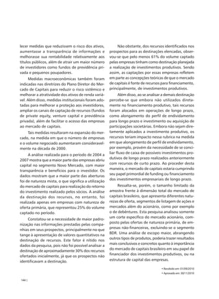 lecer medidas que reduzissem o risco dos ativos,           Não obstante, dos recursos identificados nos
aumentasse a transparência de informações e           prospectos para as destinações elencadas, obser-
melhorasse sua rentabilidade relativamente aos        vou-se que pelo menos 61% do volume captado
títulos públicos, além de atrair um maior número      pelas empresas tinham como destinação planejada
de investidores como fundos de previdência pri-       a realização de investimentos produtivos. Sendo
vada e pequenos poupadores.                           assim, as captações por essas empresas refletem
      Medidas macroeconômicas também foram            em parte as concepções teóricas de que o mercado
indicadas nas diretrizes do Plano Diretor do Mer-     de capitais é fonte de recursos para financiamento,
cado de Capitais para reduzir o risco sistêmico e     principalmente, de investimentos produtivos.
melhorar a atratividade dos ativos de renda variá-          Além disso, ao se analisar a demais destinação
vel. Além disso, medidas institucionais foram ado-    percebe-se que embora não utilizados direta-
tadas para melhorar a proteção aos investidores,      mente no financiamento produtivo, tais recursos
ampliar os canais de captação de recursos (fundos     foram alocados em operações de longo prazo,
de private equity, venture capital e previdência      como alongamento do perfil de endividamento
privada), além de facilitar o acesso das empresas     para longo prazo e investimento ou aquisição de
ao mercado de capitais.                               participações societárias. Embora não sejam dire-
     Tais medidas resultaram na expansão do mer-      tamente aplicados a investimento produtivo, os
cado, na medida em que o número de empresas           recursos teriam impacto nessa rubrica na medida
e o volume negociado aumentaram consideravel-         em que alongamento de perfil de endividamento,
mente na década de 2000.                              por exemplo, provém da necessidade de se conci-
                                                      liar fluxo de caixa de possíveis investimentos pro-
     A análise realizada para o período de 2004 a
                                                      dutivos de longo prazo realizados anteriormente
2007 mostra que a maior parte das empresas abriu
                                                      com recursos de curto prazo. Ao proceder desta
capital no segmento Novo Mercado, com maior
                                                      maneira, o mercado de capitais estaria cumprindo
transparência e benefícios para o investidor. Os
                                                      seu papel primordial de funding ou financiamento
dados mostram que a maior parte das aberturas
                                                      dos investimentos empresariais de longo prazo.
foi de natureza mista, o que significa a utilização
do mercado de capitais para realização do retorno          Ressalta-se, porém, o tamanho limitado da
do investimento realizado pelos sócios. A análise     amostra frente à dimensão total do mercado de
da destinação dos recursos, no entanto, foi           capitais brasileiro, que apresenta diferentes natu-
realizada apenas em empresas com natureza de          rezas de oferta, segmentos de listagem de ações e
oferta primária, que representou 25% do volume        mercados além do acionário, como por exemplo
captado no período.                                   o de debêntures. Esta pesquisa analisou somente
                                                      um corte específico do mercado acionário, com-
     Constatou-se a necessidade de maior padro-
                                                      posto pelas ofertas de natureza primária, de em-
nização nas informações prestadas pelas compa-
                                                      presas não-financeiras, excluindo-se o segmento
nhias em seus prospectos, principalmente no que
                                                      BDR. Uma análise de escopo maior, abrangendo
tange à apresentação de valores quantitativos na
                                                      outros tipos de produtos, poderia trazer resultados
destinação de recursos. Este fator é nítido nos
                                                      mais conclusivos e concretos quanto à importância
dados da pesquisa, pois não foi possível analisar a
                                                      do mercado de capitais brasileiro em seu papel de
destinação de aproximadamente 30% dos recursos
                                                      financiador dos investimentos produtivos, ou na
ofertados inicialmente, já que os prospectos não
identificavam a destinação.                           estrutura de capital das empresas.

                                                                                     • Recebido em: 01/09/2010
                                                                                     • Aprovado em: 30/11/2010

144 |
 