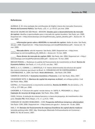 Revista da     FAE


Referências

ALDRIGHI, D. M. Uma avaliação das contribuições de Stiglitz à teoria dos mercados financeiros.
Revista de Economia Política, São Paulo, v.26, n.1, p.135-57, jan./mar. 2006
BOLSA DE VALORES DE SÃO PAULO – BOVESPA. Estudos para o desenvolvimento do mercado
de capitais: desafios e oportunidades para o mercado de capitais brasileiro. São Paulo, jun. 2000.
Disponível em: <http://www.bovespa.com.br/pdf/mercado_capitais_desafios.pdf>. Acesso em: 16
mar. 2009.
______. Informações gerais sobre a BOVESPA e o mercado de capitais: dados & notas. São Paulo,
abr./jun. 2008. Disponível em: <http://www.bovespa.com.br/pdf/DadosNotas.pdf>. Acesso em: 16
mar. 2009.
______. Mercado diário: sala de imprensa. São Paulo, 2009. Disponível em: <http://mrm.
comunique-se.com.br/arq/86/arq_86_5848.xls>. Acesso em: 16 mar. 2009.
______. Plano diretor do mercado de capitais 2005. São Paulo, dez. 2004. Disponível em: <http://
www.bovespa.com.br/pdf/PlanoDiretor2005.pdf>. Acesso em: 16 mar. 2009.
BRESSER PEREIRA, L. Mudanças no padrão de financiamento do investimento no Brasil. Revista de
Economia Política, São Paulo, v.7, n.4, p.5-22, out./dez. 1987.
BRITO, G. A. S.; CORRAR, L. J.; BATISTELLA, F. D. Fatores determinantes da estrutura de capital
das maiores empresas que atuam no Brasil. In: CONGRESSO USP DE CONTROLADORIA E
CONTABILIDADE, 4., 2004, São Paulo. Anais eletrônicos... São Paulo: USP, 2004.
CARDIM DE CARVALHO, F. Economia monetária e financeira. 2.ed. São Paulo: Atlas, 2007.
CASAGRANDE NETO, H. Abertura do capital de empresas no Brasil: um enfoque prático. 3.ed.
São Paulo: Atlas, 2000.
CASTRO, L. B. Financiamento e crescimento econômico. Revista do BNDES, Rio de Janeiro, v.14,
n.29, p. 277-308, jun. 2008.
CHEROBIM, A. P. Estrutura de capital: revisão teórica. In: SAITO, R.; PROCIANOY, J.L. (Orgs.)
Captação de recursos de longo prazo. São Paulo: Atlas, 2008.
CHICK, Victoria. A evolução do sistema bancário e a teoria da poupança, do investimento e dos
juros. Ensaios FEE, Porto Alegre, v.15, n.1, p.9-23, 1994.
COMISSÃO DE VALORES MOBILIÁRIOS – CVM. Prospectos definitivos (empresas selecionadas).
São Paulo: CVM, 2008. Disponível em: <http://www.cvm.gov.br>. Acesso em: 10 abr. 2009.
DIAS, E. M. Decisões de financiamento de empresas brasileiras de capital aberto maduras:
testando pecking order. 2007. 64p. Dissertação (Mestrado Profissionalizante em Economia) –
IBMEC-RJ. Rio de Janeiro, 2007.



Rev. FAE, Curitiba, v.13, n.2, p. 125-146, Jul./Dez. 2010                                         |145
 