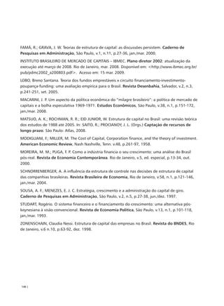 FAMÁ, R.; GRAVA, J. W. Teorias de estrutura de capital: as discussões persistem. Caderno de
Pesquisas em Administração, São Paulo, v.1, n.11, p.27-36, jan./mar. 2000.
INSTITUTO BRASILEIRO DE MERCADO DE CAPITAIS – IBMEC. Plano diretor 2002: atualização da
execução até março de 2008. Rio de Janeiro, mar. 2008. Disponível em: <http://www.ibmec.org.br/
pub/pdmc2002_a200803.pdf>. Acesso em: 15 mar. 2009.
LOBO, Breno Santana. Teoria dos fundos emprestáveis x circuito financiamento-investimento-
poupança-funding: uma avaliação empírica para o Brasil. Revista Desenbahia, Salvador, v.2, n.3,
p.241-251, set. 2005.
MACARINI, J. P. Um aspecto da política econômica do “milagre brasileiro”: a política de mercado de
capitais e a bolha especulativa 1969-1971. Estudos Econômicos, São Paulo, v.38, n.1, p.151-172,
jan./mar. 2008.
MATSUO, A. K.; ROCHMAN, R. R.; EID JUNIOR, W. Estrutura de capital no Brasil: uma revisão teórica
dos estudos de 1988 até 2005. In: SAITO, R.; PROCIANOY, J. L. (Orgs.) Captação de recursos de
longo prazo. São Paulo: Atlas, 2008.
MODIGLIANI, F.; MILLER, M. The Cost of Capital, Corporation finance, and the theory of investment.
American Economic Review, Nash Nashville, Tenn. v.48, p.261-97, 1958.
MOREIRA, M. M.; PUGA, F. P. Como a indústria financia o seu crescimento: uma análise do Brasil
pós-real. Revista de Economia Contemporânea. Rio de Janeiro, v.5, ed. especial, p.13-34, out.
2000.
SCHNORRENBERGER, A. A influência da estrutura de controle nas decisões de estrutura de capital
das companhias brasileiras. Revista Brasileira de Economia, Rio de Janeiro, v.58, n.1, p.121-146,
jan./mar. 2004.
SOUSA, A. F.; MENEZES, E. J. C. Estratégia, crescimento e a administração do capital de giro.
Caderno de Pesquisas em Administração, São Paulo, v.2, n.5, p.27-38, jun./dez. 1997.
STUDART, Rogério. O sistema financeiro e o financiamento do crescimento: uma alternativa pós-
keynesiana à visão convencional. Revista de Economia Política, São Paulo, v.13, n.1, p.101-118,
jan./mar. 1993.
ZONENSCHAIN, Claudia Nessi. Estrutura de capital das empresas no Brasil. Revista do BNDES, Rio
de Janeiro, v.6 n.10, p.63-92, dez. 1998.




146 |
 