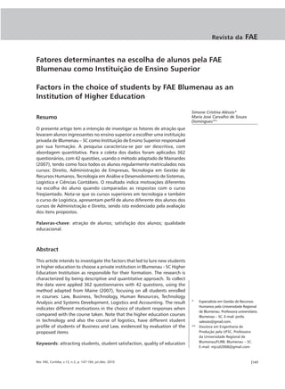 Revista da           FAE


Fatores determinantes na escolha de alunos pela FAE
Blumenau como Instituição de Ensino Superior

Factors in the choice of students by FAE Blumenau as an
Institution of Higher Education

                                                                                Simone Cristina Aléssio*
Resumo                                                                          Maria José Carvalho de Souza
                                                                                Domingues**
O presente artigo tem a intenção de investigar os fatores de atração que
levaram alunos ingressantes no ensino superior a escolher uma instituição
privada de Blumenau – SC como Instituição de Ensino Superior responsável
por sua formação. A pesquisa caracteriza-se por ser descritiva, com
abordagem quantitativa. Para a coleta dos dados foram aplicados 362
questionários, com 42 questões, usando o método adaptado de Mainardes
(2007), tendo como foco todos os alunos regularmente matriculados nos
cursos: Direito, Administração de Empresas, Tecnologia em Gestão de
Recursos Humanos, Tecnologia em Análise e Desenvolvimento de Sistemas,
Logística e Ciências Contábeis. O resultado indica motivações diferentes
na escolha do aluno quando comparadas as respostas com o curso
freqüentado. Nota-se que os cursos superiores em tecnologia e também
o curso de Logística, apresentam perfil de aluno diferente dos alunos dos
cursos de Administração e Direito, sendo isto evidenciado pela avaliação
dos itens propostos.

Palavras-chave: atração de alunos; satisfação dos alunos; qualidade
educacional.



Abstract

This article intends to investigate the factors that led to lure new students
in higher education to choose a private institution in Blumenau - SC Higher
Education Institution as responsible for their formation. The research is
characterized by being descriptive and quantitative approach. To collect
the data were applied 362 questionnaires with 42 questions, using the
method adapted from Maine (2007), focusing on all students enrolled
in courses: Law, Business, Technology, Human Resources, Technology
Analysis and Systems Development, Logistics and Accounting. The result          *  Especialista em Gestão de Recursos
                                                                                   Humanos pela Universidade Regional
indicates different motivations in the choice of student responses when
                                                                                   de Blumenau. Professora universitária.
compared with the course taken. Note that the higher education courses             Blumenau – SC. E-mail: profa.
in technology and also the course of logistics, have different student             salessio@gmail.com.
profile of students of Business and Law, evidenced by evaluation of the         ** Doutora em Engenharia de
proposed items                                                                     Produção pela UFSC. Professora
                                                                                   da Universidade Regional de
                                                                                   Blumenau/FURB. Blumenau – SC.
Keywords: attracting students, student satisfaction, quality of education
                                                                                   E-mail: mjcsd2008@gmail.com



Rev. FAE, Curitiba, v.13, n.2, p. 147-164, jul./dez. 2010                                                           |147
 
