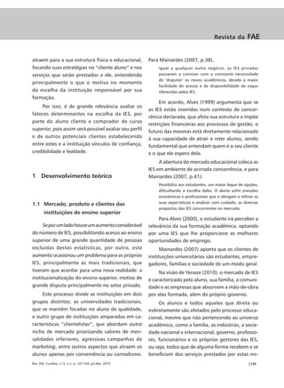 Revista da        FAE


atraem para a sua estrutura física e educacional,           Para Mainardes (2007, p.38),
focando suas estratégias no “cliente aluno” e nos               igual a qualquer outro negócio, as IES privadas
serviços que serão prestados a ele, entendendo                  passaram a conviver com a constante necessidade
                                                                de ‘disputar’ os novos acadêmicos, devido à maior
principalmente o que o motiva no momento
                                                                facilidade de acesso e de disponibilidade de vagas
da escolha da instituição responsável por sua                   oferecidas pelas IES.
formação.
                                                                 Em acordo, Alves (1999) argumenta que se
     Por isso, é de grande relevância avaliar os
                                                            as IES estão inseridas num contexto de concor-
fatores determinantes na escolha da IES, por
                                                            rência declarada, que afeta sua estrutura e impõe
parte do aluno cliente e comprador de curso
                                                            restrições financeiras aos processos de gestão, o
superior, pois assim será possível avaliar seu perfil
                                                            futuro das mesmas está diretamente relacionado
e de outros potenciais clientes estabelecendo               à sua capacidade de atrair e reter alunos, sendo
entre estes e a instituição vínculos de confiança,          fundamental que entendam quem é o seu cliente
credibilidade e lealdade.                                   e o que ele espera dela.
                                                                 A abertura do mercado educacional coloca as
                                                            IES em ambiente de acirrada concorrência, e para
1 Desenvolvimento teórico                                   Mainardes (2007, p.41):
                                                                Possibilita aos estudantes, um maior leque de opções,
                                                                dificultando a escolha deles. O aluno sofre pressões
                                                                econômicas e profissionais que o obrigam a refinar as
1.1 Mercado, produto e clientes das                             suas expectativas e analisar com cuidado, as diversas
                                                                propostas das IES concorrentes no mercado.
        instituições de ensino superior
                                                                 Para Alves (2000), o estudante irá perceber a
      Se por um lado houve um aumento considerável          relevância da sua formação acadêmica, optando
do número de IES, possibilitando acesso ao ensino           por uma IES que lhe proporcione as melhores
superior de uma grande quantidade de pessoas                oportunidades de emprego.
excluídas destas estatísticas, por outro, este                    Mainardes (2007) aponta que os clientes de
aumento ocasionou um problema para as próprias              instituições universitárias são estudantes, empre-
IES, principalmente as mais tradicionais, que               gadores, famílias e sociedade de um modo geral.
tiveram que acordar para uma nova realidade: a                   Na visão de Yanaze (2010), o mercado de IES
institucionalização do ensino superior, motivo de           é caracterizado pelo aluno, sua família, a comuni-
grande disputa principalmente no setor privado.             dade e as empresas que absorvem a mão-de-obra
     Este processo divide as instituições em dois           por elas formada, além do próprio governo.
grupos distintos: as universidades tradicionais,                 Os alunos e todos aqueles que direta ou
que se mantêm focadas no aluno de qualidade,                indiretamente são afetados pelo processo educa-
e outro grupo de instituições amparadas em ca-              cional, mesmo que não pertencendo ao universo
racterísticas “clientelistas”, que abordam outro            acadêmico, como a família, as indústrias, a socie-
nicho de mercado priorizando valores de men-                dade nacional e internacional, governo, professo-
salidades inferiores, agressivas campanhas de               res, funcionários e os próprios gestores das IES,
marketing, entre outros aspectos que atraem os              ou seja, todos que de alguma forma recebem e se
alunos apenas por conveniência ou comodismo.                beneficiam dos serviços prestados por estas ins-
Rev. FAE, Curitiba, v.13, n.2, p. 147-164, jul./dez. 2010                                                      |149
 