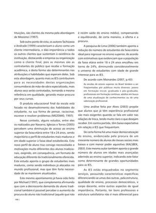 tituições, são clientes da mesma pela abordagem        é recém saído do ensino médio), compensando
de Mezomo (1997).                                      e equilibrando, de certa maneira, a oferta e a
      Sob outro ponto de vista, os autores Tachizawa   procura.
e Andrade (1999) caracterizam o aluno como um               A pesquisa de Lima (2006) também aponta a
cliente intermediário, e dão importância a todos       redução do número de estudantes da faixa etária
os outros clientes que sustentam à existência da       ideal para ingressar no ensino superior, de acordo
instituição, destacando a empresa ou organização       com estimativas que evidenciam que a população
como o cliente final, pois as mesmas são as            da faixa etária entre 18 e 24 anos encolheu em
contratantes do público que recebe a formação          torno de 24%, diminuindo consideravelmente
acadêmica, e desta forma são determinantes nas         o universo de estudantes com idade de grande
atribuições e habilidades que esperam deles. Sob       interesse para as IES.
esta abordagem, quanto mais as IES contribuírem            De acordo com Mainardes (2007, p.43):
para as necessidades destas organizações
                                                           As escolas de ensino superior no Brasil tendem a ser
consumidoras de mão-de-obra especializada, mais            freqüentadas por públicos muito diversos: jovens
alunos seus serão contratados, tornando a mesma            em formação inicial, graduada e pós-graduada;
referência em qualidade, gerando maior procura             profissionais em formação contínua; adultos em busca
                                                           de uma atualização de conhecimentos ou de uma
por seus cursos.
                                                           valorização profissional.
     O produto educacional final da escola está
focado no desenvolvimento das habilidades do                Uma análise feita por Alves (2003) propõe
estudante, na sua forma de pensar, raciocinar,         que alunos que já têm experiência profissional
escrever e resolver problemas (MEZOMO, 1997).          são mais exigentes quando se fala em valor nas
                                                       relações de troca, tendo muito claro o que desejam
     Nesse contexto, alguns estudos, entre eles
                                                       receber. Em contra partida, têm baixa expectativa
os realizados por Navarro, Iglesias e Torres (2005)
                                                       em relação à IES que frequentam.
percebem uma diminuição de acesso ao ensino
superior da faixa etária entre 18 e 24 anos, sendo          De certa forma há uma maior democratização
majoritário o perfil de estudantes mais maduros e      do ensino, evidenciada pela procura de um
em idade superior à faixa ideal estabelecida. Este     crescente número de alunos de classes sociais mais
novo perfil de aluno traz consigo necessidades e       baixas e com menor poder aquisitivo (KALSBEK,
motivações muito diferentes dos alunos tradicio-       2003). Este mesmo autor também aponta o grande
nais, exigindo, em consequência, um formato de         número de alunos em idades mais avançadas
educação diferente da tradicionalmente oferecida.      aderindo ao ensino superior, indicando este fator
Este estudo aponta o grupo de estudantes mais          como determinante de grandes oportunidades
maduros, como sendo indivíduos já alocados no          para as IES.
mundo profissional, mas que têm forte necessi-              As IES estão enquadradas no segmento
dade de se manterem atualizados.                       serviços, possuindo características especificas
    Este mesmo apontamento já havia sido feito         diferenciando-se umas das outras, pela estrutura,
por Michael (1997), que complementa afirmando          qualidade de ensino, processos democráticos, e
que com a decrescente demanda do aluno tradi-          corpo docente, entre outros aspectos de igual
cional também é possível perceber o aumento da         importância. Portanto, ter bons professores e
procura do aluno não tradicional (aquele que não       estrutura satisfatória não é mais diferencial para
150 |
 