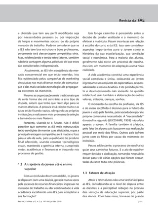 Revista da     FAE


a clientela que tem seu perfil modificado seja                   Um longo caminho é percorrido entre a
por necessidades pessoais ou por imposição                  decisão de prestar vestibular e o momento de
de forças e movimentos sociais, ou do próprio               efetivar a matrícula. Pesam incertezas em relação
mercado de trabalho. Pode-se considerar que se              à escolha do curso e da IES. Isso sem considerar
a IES não tem boa estrutura e bons professores,             aspectos importantes para o jovem como o
certamente terá desvantagem competitiva séria.              histórico da sua escolarização, sua condição
Mas, evidenciando e tendo estes fatores, também             social e econômica. Para a maioria dos alunos,
não leva vantagem alguma, pelo fato de que estes            geralmente não existe um processo de escolha,
são considerados indispensáveis.                            mas sim, um momento de adaptação a uma nova
      Atualmente, as IES têm consciência do mer-            realidade.
cado concorrencial em que estão inseridas. Isto                  A vida acadêmica constitui uma experiência
fica evidenciado pelas campanhas de marketing               social complexa e única, colocando ao jovem
vinculadas nos mais diversos meios de comunica-             ingressante um conjunto de expectativas, respon-
ção e das mais variadas tecnologias de propagan-            sabilidades e novos desafios. Este período permi-
da existentes no momento.                                   te o desenvolvimento não somente do quesito
      Mesmo as organizações mais tradicionais que           intelectual, mas também a elaboração de outros
de certa forma são até contrárias a este tipo de            valores, atitudes, crenças, sonhos.
disputa, sabem que terão que fazer algo para se                 O momento da escolha da profissão, da IES
manter atrativas. A procura está caindo muito e as          e do curso escolhido é decisivo para o futuro do
salas estão ficando vazias, obrigando as próprias
                                                            jovem e visto pela família, pela sociedade e por ele
instituições a realizarem mais processos de seleção
                                                            próprio como uma necessidade. A “necessidade”
e tornando-os mais flexíveis.
                                                            da escolha segundo (LUCCHIARI, 1993) não afeta
     Portanto, visando-se o futuro, não é difícil
                                                            apenas o jovem. A família também é afetada,
perceber que somente as IES mais estruturadas
                                                            pelo fato de alguns pais buscarem sua realização
terão condições de manter suas atividades, e que a
                                                            pessoal por meio dos filhos. Outros pais sofrem
principal vantagem competitiva será mudar o foco
                                                            junto com os filhos por causa do momento de
para a sala de aula, para a qualidade do produto
final oferecido, usando recursos tecnológicos               indecisão.
atuais, mantendo a gerência interna, cumprindo                  Para o adolescente, o processo de escolha irá
metas acadêmicas e financeiras e inovando nos               guiar seus caminhos futuros. E o ato de escolher
processos de gestão.                                        requer decisão e abdicação, tornando necessário
                                                            deixar para trás várias opções que foram descar-
                                                            tadas durante todo este processo.
1.2 A trajetória do jovem até o ensino
        superior
                                                            1.3 Fatores de atração
     Com a conclusão do ensino médio, os jovens
se deparam com uma dúvida, gerada muitas vezes                   Atrair e reter alunos não uma tarefa fácil para
pela escassez de recursos financeiros: ingressar no         as IES, considerando-se o nível de disputa entre
mercado de trabalho ou dar continuidade à vida              as mesmas e a perceptível redução na procura
acadêmica escolhendo uma IES para completar a               dos serviços de educação superior, por parte
sua formação?                                               dos alunos. Com base nisso, torna-se de grande
Rev. FAE, Curitiba, v.13, n.2, p. 147-164, jul./dez. 2010                                                  |151
 