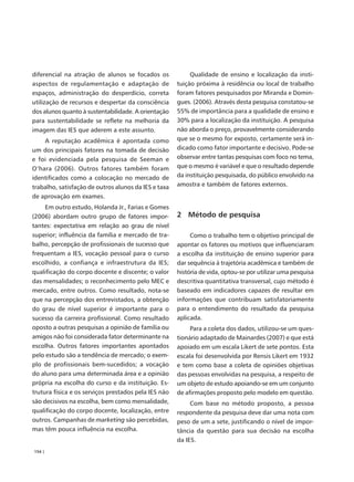 diferencial na atração de alunos se focados os             Qualidade de ensino e localização da insti-
aspectos de regulamentação e adaptação de             tuição próxima à residência ou local de trabalho
espaços, administração do desperdício, correta        foram fatores pesquisados por Miranda e Domin-
utilização de recursos e despertar da consciência     gues. (2006). Através desta pesquisa constatou-se
dos alunos quanto à sustentabilidade. A orientação    55% de importância para a qualidade de ensino e
para sustentabilidade se reflete na melhoria da       30% para a localização da instituição. A pesquisa
imagem das IES que aderem a este assunto.             não aborda o preço, provavelmente considerando
    A reputação acadêmica é apontada como             que se o mesmo for exposto, certamente será in-
um dos principais fatores na tomada de decisão        dicado como fator importante e decisivo. Pode-se
e foi evidenciada pela pesquisa de Seeman e           observar entre tantas pesquisas com foco no tema,
O’hara (2006). Outros fatores também foram            que o mesmo é variável e que o resultado depende
identificados como a colocação no mercado de          da instituição pesquisada, do público envolvido na
trabalho, satisfação de outros alunos da IES e taxa   amostra e também de fatores externos.
de aprovação em exames.
     Em outro estudo, Holanda Jr., Farias e Gomes
(2006) abordam outro grupo de fatores impor-          2 Método de pesquisa
tantes: expectativa em relação ao grau de nível
superior; influência da família e mercado de tra-          Como o trabalho tem o objetivo principal de
balho, percepção de profissionais de sucesso que      apontar os fatores ou motivos que influenciaram
frequentam a IES, vocação pessoal para o curso        a escolha da instituição de ensino superior para
escolhido, a confiança e infraestrutura da IES;       dar sequência à trajetória acadêmica e também de
qualificação do corpo docente e discente; o valor     história de vida, optou-se por utilizar uma pesquisa
das mensalidades; o reconhecimento pelo MEC e         descritiva quantitativa transversal, cujo método é
mercado, entre outros. Como resultado, nota-se        baseado em indicadores capazes de resultar em
que na percepção dos entrevistados, a obtenção        informações que contribuam satisfatoriamente
do grau de nível superior é importante para o         para o entendimento do resultado da pesquisa
sucesso da carreira profissional. Como resultado      aplicada.
oposto a outras pesquisas a opinião de família ou          Para a coleta dos dados, utilizou-se um ques-
amigos não foi considerada fator determinante na      tionário adaptado de Mainardes (2007) e que está
escolha. Outros fatores importantes apontados         apoiado em um escala Likert de sete pontos. Esta
pelo estudo são a tendência de mercado; o exem-       escala foi desenvolvida por Rensis Likert em 1932
plo de profissionais bem-sucedidos; a vocação         e tem como base a coleta de opiniões objetivas
do aluno para uma determinada área e a opinião        das pessoas envolvidas na pesquisa, a respeito de
própria na escolha do curso e da instituição. Es-     um objeto de estudo apoiando-se em um conjunto
trutura física e os serviços prestados pela IES não   de afirmações proposto pelo modelo em questão.
são decisivos na escolha, bem como mensalidade,            Com base no método proposto, a pessoa
qualificação do corpo docente, localização, entre     respondente da pesquisa deve dar uma nota com
outros. Campanhas de marketing são percebidas,        peso de um a sete, justificando o nível de impor-
mas têm pouca influência na escolha.                  tância da questão para sua decisão na escolha
                                                      da IES.
154 |
 
