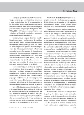 Revista da     FAE


     A pesquisa quantitativa é uma forma de inves-               Pela fórmula de Barbetta (2001) chega-se à
tigação empírica que permite analisar fenômenos             amostra mínima de 146 alunos, de uma população
e isolar variáveis. Este tipo de pesquisa utiliza-se        de 362. A intenção da pesquisa foi a de realização
da abordagem quantitativa para estabelecer pro-             de um censo, porém, foram obtidos, como
porções ou relações entre as variáveis investigadas         resultado final, 191 questionários respondidos.
possibilitando a comprovação de hipóteses (OLI-                   Para a coleta de dados realizou-se a aplicação
VEIRA, 2001). Adota-se como procedimento deste              aleatória de um questionário com perguntas fe-
trabalho a verificação de correlações e proporções          chadas, o que configura o método como survey,
entre as variáveis do questionário.                         sendo o mesmo administrado pelo autor pes-
      Em conjunto, a pesquisa descritiva possibi-           quisador. O método survey também possibilita a
lita a interpretação e conhecimento da realidade            pesquisa através de entrevistas. Considerando-se
exposta pelos dados quantitativos explorados                a quantidade de alunos pesquisados, optou-se por
pelas proporções ou correlação. Com isso, o tipo            utilizar questionários, que possibilitam coletar da-
de pesquisa proposto permite melhor compre-                 dos quantitativos abordando um número maior de
ensão dos fatores que influenciam o fenômeno                pessoas de forma mais ágil (HAIR JR. et al., 2005).
estudado. Por envolver a coleta de dados de uma                  Inicialmente, o questionário foi estruturado
amostra de elementos de uma população total,                para caracterizar a amostra através de informações
sendo isto feito uma única vez, esta pesquisa é             como: idade, sexo, profissão e curso frequentado
considerada transversal (MALHOTRA, 2001). Os                na instituição. Em seguida, direcionou-se o
dados coletados são considerados primários, por             questionário para aspectos focando os fatores
não haver outro registro de coleta dos mesmos               de atração dos alunos para os seguintes critérios:
em outros períodos (HAIR Jr. et al., 2005).                 atributos da instituição de ensino, atributos
    Como instituição para análise, foi escolhida            relacionados com mercado de trabalho, atributos
uma instituição de ensino superior privada de               ligados a motivos pessoais, atributos do curso
Blumenau - SC. Para a pesquisa de campo foram               escolhido. Para configuração do questionário
considerados todos os alunos regularmente                   adaptou-se e replicou-se o método utilizado por
matriculados no ano de 2010, caracterizando a               Emerson Wagner Mainardes em dissertação que
população em 362 alunos. Os cursos de graduação             teve como tema de estudo a atração e retenção
envolvidos foram: Direito, Administração de                 de alunos de cursos de graduação em instituições
Empresas, Administração de Recursos Humanos,                particulares da cidade de Joinville, SC. Este método
Análise e Desenvolvimento de Sistemas, e Logística.         foi replicado por ter sido considerado completo
     Para validação da amostra mínima utilizou-se           e por abordar todos os fatores necessários para a
a fórmula de Barbetta (2001, p.60), onde o número           elaboração deste estudo.
de elementos da população é representado por                    Para análise dos dados foi utilizado o método
N, o número de elementos da amostra por n; n0               Stepwize, através do qual foram analisadas
representa uma primeira aproximação para o tama-            todas as variáveis independentes, obtendo-se
nho da amostra e finalmente E0 representa o erro            um modelo com onze variáveis relevantes. Os
amostral tolerável. Nesta pesquisa, o erro amostral         dados coletados foram inseridos no software
tolerável foi de, no máximo, 5% (E = 0,05).                 SSP2. No processo de análise, primeiramente,
                                                            foram realizadas as proporções de respostas
Rev. FAE, Curitiba, v.13, n.2, p. 147-164, jul./dez. 2010                                                  |155
 