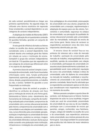 de cada variável, possibilitando-se chegar aos         ticas pedagógicas da universidade; preocupação
primeiros apontamentos. Na segunda etapa, foi          da universidade com seus alunos; propensão da
utilizada uma técnica estatística de regressão         universidade com a inovação; regulamentação e
linear envolvendo a variável dependente e as seis      adaptação de espaços para uso dos alunos, fun-
categorias de variáveis independentes.                 cionários e comunidade; segurança no campus
    A adaptação do modelo de Mainardes (2007)          da universidade; sua percepção da qualidade do
permitiu a aplicação de um questionário contendo       serviço educacional prestado pela universidade;
42 questões fechadas, gerando um conjunto de           valor da mensalidade; instituição de ensino de
111 variáveis.                                         uma forma geral. Nesta classe de variáveis os
     A nota geral de influência de todos os fatores    respondentes assinalaram cinco dos itens mais
citados na escolha dos alunos participantes foi        importantes identificados por eles.
considerada como a variável dependente. Esta                A terceira classe de variável foca-se nos
variável aborda uma avaliação geral dos fatores        atributos de interesse sob a visão do mercado
em relação ao curso e instituição de ensino.           de trabalho: aceitação da universidade pelo
Compõem o grupo das variáveis independentes            mercado de trabalho; empregabilidade do curso
um total de 110 questões que são separadas em          escolhido; opinião da comunidade com relação
seis categorias de variáveis que diferenciam entre     à universidade; participação da universidade em
si no aspecto da abordagem.                            assuntos atuais (desenvolvimento sustentável, res-
     A primeira classe de variável compõe a carac-     ponsabilidade social, meio ambiente); reputação
terização do entrevistado, onde foram levantadas       do curso e da universidade, tradição e status da
informações como: sexo, função profissional            universidade; valor do diploma da universidade
(operacional, supervisão, gerência média, alta ge-     no mercado de trabalho; visibilidade e reconhe-
rência, direção, proprietário/acionista, se trabalha   cimento da universidade e do curso escolhido
ou não, e outros). Também foi apurado o curso          perante a sociedade. Nesta fase foi solicitado que
frequentado na instituição.                            os respondentes assinalassem apenas os três itens
     A segunda classe de variável se propõe a          que consideravam mais importantes e decisivos
identificar os atributos de atração com foco           no momento da escolha.
para a instituição de ensino de uma forma geral,            Motivos pessoais compõem a quarta classe de
destacando-se fatores como: atendimento dos            variáveis, com destaque para os fatores: horários
funcionários da instituição; campanha de marke-        disponíveis de aulas no curso escolhido; imagem
ting realizada pela universidade; compromisso da       criada por você da universidade; proximidade
universidade com o serviço educacional prestado        da universidade de sua casa ou de seu trabalho;
pela mesma; compromisso da universidade com a          satisfação com a universidade de ensino por
comunidade e suas relações com sociedade e natu-       parentes, amigos, conhecidos; seus familiares,
reza, cursos oferecidos pela universidade; geração,    amigos, colegas de trabalho na escolha do curso
aceitação e implantação na universidade de novas       e da universidade; suas experiências anteriores
idéias; processos, produtos ou serviços; imagem        nesta universidade; seus motivos pessoais de uma
da universidade oferecida a você por alunos que já     forma geral. Esta etapa também foi caracterizada
estão cursando uma graduação nesta instituição;        pela escolha dos três fatores de maior relevância
infraestrutura e instalações da universidade; prá-     para o aluno.
156 |
 
