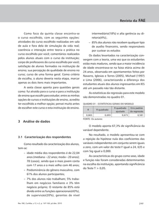 Revista da       FAE


     Como foco da quinta classe encontra-se                          intermediário(18%) e alta gerência ou di-
o curso escolhido, com as seguintes opções:                          retoria(4%);.
atividades do curso escolhido realizadas em sala                   – 85% dos alunos não recebem qualquer tipo
de aula e fora dela de simulação da vida real;                       de auxílio financeiro, sendo responsáveis
coerência e interação entre teoria e prática no                      por custear os estudos
curso escolhido por você; comentários realizados
                                                                 Os dados levantados na caracterização con-
pelos alunos atuais com o curso da instituição;
                                                            vergem com a teoria, uma vez que os estudantes
corpo de professores do curso escolhido por você;
                                                            estão mais maduros, sendo que a maior incidência
satisfação de alunos formados na instituição de
                                                            de idade encontrava-se na faixa etária acima de
ensino; sua percepção de qualidade de ensino no
                                                            24 anos, observada em apontamentos feitos por
curso; curso de uma forma geral. Como critério
                                                            Navarro, Iglesias e Torres (2005), Michael (1997)
de escolha, o aluno deveria nesta etapa, marcar
                                                            e Lima (2006), caracterizando a diferença dos
apenas os dois itens mais importantes.
                                                            estudantes atuais dos alunos ingressantes em IES
     A sexta classe aponta para questões gerais             até um passado não tão distante.
como: fui atraído para o curso e para a instituição
                                                                As estatísticas da regressão para este modelo
de ensino que escolhi para estudar; entre as minhas
                                                            são demonstradas no quadro 01.
opções de cursos e instituições de ensino, acredito
ter escolhido a melhor opção; pensei muito antes            QUADRO 01 - ESTATÍSTICAS GERAIS DO MODELO
de escolher este curso e esta instituição de ensino.                                    R quadrado    Erro padrão
                                                               R        R quadrado
                                                                                         ajustado     da regressão
                                                              0,865             0,693         0,673         0,581
                                                            FONTE: Os autores
3 Análise de dados
                                                                 O modelo aponta 67,3% de significância da
                                                            variável dependente.
                                                                 No resultado, o modelo apresentou-se com
3.1 Caracterização dos respondentes
                                                            a rejeição da hipótese nula dos coeficientes das
    Como resultado da caracterização dos alunos,            variáveis independentes em conjunto serem iguais
tem-se:                                                     a zero, com um valor do teste F igual a 24, 635 e
                                                            com Sig igual a 0,000.
       – idade média dos respondentes é de 22,04
         anos (mediana – 22 anos; moda – 20 anos);               As características do grupo como sexo, idade
         78 (casos), sendo que o mais jovem conta           e função não foram consideradas determinantes
         com 17 anos e o mais velho com 46 anos;            na escolha da instituição, apontando significância
                                                            do Teste T > 0,05.
       – Predominância do gênero masculino, com
         61% dos alunos participantes;
       – 7% dos alunos não trabalham; 5% traba-
         lham em negócios familiares e 3% têm
         negócio próprio; O restante de 85% está
         divido entre as funções operacionais(43%),
         de supervisão(20%), gerentes de nível

Rev. FAE, Curitiba, v.13, n.2, p. 147-164, jul./dez. 2010                                                     |157
 