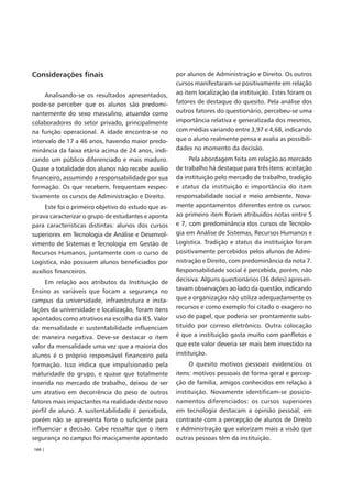 Considerações finais                                  por alunos de Administração e Direito. Os outros
                                                      cursos manifestaram-se positivamente em relação
     Analisando-se os resultados apresentados,        ao item localização da instituição. Estes foram os
pode-se perceber que os alunos são predomi-           fatores de destaque do quesito. Pela análise dos
nantemente do sexo masculino, atuando como            outros fatores do questionário, percebeu-se uma
colaboradores do setor privado, principalmente        importância relativa e generalizada dos mesmos,
na função operacional. A idade encontra-se no         com médias variando entre 3,97 e 4,68, indicando
intervalo de 17 a 46 anos, havendo maior predo-       que o aluno realmente pensa e avalia as possibili-
minância da faixa etária acima de 24 anos, indi-      dades no momento da decisão.
cando um público diferenciado e mais maduro.                Pela abordagem feita em relação ao mercado
Quase a totalidade dos alunos não recebe auxílio      de trabalho há destaque para três itens: aceitação
financeiro, assumindo a responsabilidade por sua      da instituição pelo mercado de trabalho, tradição
formação. Os que recebem, frequentam respec-          e status da instituição e importância do item
tivamente os cursos de Administração e Direito.       responsabilidade social e meio ambiente. Nova-
     Este foi o primeiro objetivo do estudo que as-   mente apontamentos diferentes entre os cursos:
pirava caracterizar o grupo de estudantes e aponta    ao primeiro item foram atribuídos notas entre 5
para características distintas: alunos dos cursos     e 7, com predominância dos cursos de Tecnolo-
superiores em Tecnologia de Análise e Desenvol-       gia em Análise de Sistemas, Recursos Humanos e
vimento de Sistemas e Tecnologia em Gestão de         Logística. Tradição e status da instituição foram
Recursos Humanos, juntamente com o curso de           positivamente percebidos pelos alunos de Admi-
Logística, não possuem alunos beneficiados por        nistração e Direito, com predominância da nota 7.
auxílios financeiros.                                 Responsabilidade social é percebida, porém, não
     Em relação aos atributos da Instituição de       decisiva. Alguns questionários (36 deles) apresen-
Ensino as variáveis que focam a segurança no          tavam observações ao lado da questão, indicando
campus da universidade, infraestrutura e insta-       que a organização não utiliza adequadamente os
lações da universidade e localização, foram itens     recursos e como exemplo foi citado o exagero no
apontados como atrativos na escolha da IES. Valor     uso de papel, que poderia ser prontamente subs-
da mensalidade e sustentabilidade influenciam         tituído por correio eletrônico. Outra colocação
de maneira negativa. Deve-se destacar o item          é que a instituição gasta muito com panfletos e
valor da mensalidade uma vez que a maioria dos        que este valor deveria ser mais bem investido na
alunos é o próprio responsável financeiro pela        instituição.
formação. Isso indica que impulsionado pela                O quesito motivos pessoais evidenciou os
maturidade do grupo, e quase que totalmente           itens: motivos pessoais de forma geral e percep-
inserida no mercado de trabalho, deixou de ser        ção de família, amigos conhecidos em relação à
um atrativo em decorrência do peso de outros          instituição. Novamente identificam-se posicio-
fatores mais impactantes na realidade deste novo      namentos diferenciados: os cursos superiores
perfil de aluno. A sustentabilidade é percebida,      em tecnologia destacam a opinião pessoal, em
porém não se apresenta forte o suficiente para        contraste com a percepção de alunos de Direito
influenciar a decisão. Cabe ressaltar que o item      e Administração que valorizam mais a visão que
segurança no campus foi maciçamente apontado          outras pessoas têm da instituição.
160 |
 