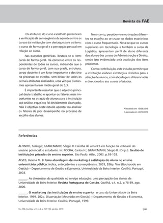 Revista da         FAE


      Os atributos do curso escolhido permitiram                 No entanto, percebem-se motivações diferen-
a verificação da convergência de opiniões entre os          tes na escolha ao se cruzar os dados estatísticos
cursos da instituição com destaque para os itens:           com o curso frequentado. Nota-se que os cursos
o curso de forma geral e a percepção pessoal em             superiores em tecnologia e também o curso de
relação ao curso.                                           Logística, apresentam perfil de aluno diferente
    Nas questões genéricas, destaca-se o item:              dos alunos dos cursos de Administração e Direito,
curso de forma geral. Há consenso entre os res-             sendo isto evidenciado pela avaliação dos itens
pondentes de todos os cursos, indicando que o               propostos.
curso de forma geral, com sua grade, estrutura,                  Como contribuição, este estudo permite que
corpo docente é um fator importante e decisivo              a instituição elabore estratégias distintas para a
no processo de escolha, sem deixar de lados os              atração de alunos, com abordagens diferenciadas
demais atributos analisados, uma vez que os mes-            e direcionadas aos cursos ofertados.
mos apresentaram média geral de 5,3.
     É importante ressaltar que o objetivo princi-
pal deste trabalho é apontar os fatores mais im-
portantes na atração de alunos para a instituição
sob análise, e que isto foi devidamente alcançado.
Não é objetivo deste estudo apontar ou analisar
                                                                                          • Recebido em: 10/08/2010
os fatores de pior desempenho no processo de                                              • Aprovado em: 28/10/2010
escolha dos alunos.




Referências

ALFINITO, Solange; GRANEMANN, Sérgio R. Escolha de uma IES em função da utilidade do
usuário potencial: o estudante. In: ROCHA, Carlos H.; GRANEMANN, Sérgio R. (Orgs.). Gestão de
instituições privadas de ensino superior. São Paulo: Atlas, 2003. p.93-103.
ALVES, Helena M. B. Uma abordagem de marketing à satisfação do aluno no ensino
universitário público: índice, antecedentes e conseqüências. 2003, 286p. Tese (Doutorado em
Gestão) – Departamento de Gestão e Economia, Universidade da Beira Interior. Covilhã, Portugal,
2003.
______. As dimensões da qualidade no serviço educação: uma percepção dos alunos da
Universidade da Beira Interior. Revista Portuguesa de Gestão, Covilhã, v.4, n.2, p.78-89, ago.
2000.
______. O marketing das instituições de ensino superior: o caso da Universidade da Beira
Interior. 1999. 202p. Dissertação (Mestrado em Gestão) – Departamento de Gestão e Economia,
Universidade da Beira Interior. Covilhã, Portugal, 1999.

Rev. FAE, Curitiba, v.13, n.2, p. 147-164, jul./dez. 2010                                                    |161
 