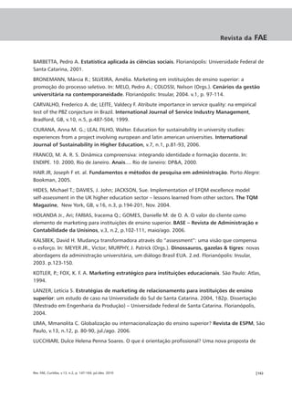 Revista da     FAE


BARBETTA, Pedro A. Estatística aplicada às ciências sociais. Florianópolis: Universidade Federal de
Santa Catarina, 2001.
BRONEMANN, Márcia R.; SILVEIRA, Amélia. Marketing em instituições de ensino superior: a
promoção do processo seletivo. In: MELO, Pedro A.; COLOSSI, Nelson (Orgs.). Cenários da gestão
universitária na contemporaneidade. Florianópolis: Insular, 2004. v.1, p. 97-114.
CARVALHO, Frederico A. de; LEITE, Valdecy F. Atribute importance in service quality: na empirical
test of the PBZ conjecture in Brazil. International Journal of Service Industry Management,
Bradford, GB, v.10, n.5, p.487-504, 1999.
CIURANA, Anna M. G.; LEAL FILHO, Walter. Education for sustainability in university studies:
experiences from a project involving european and latin american universities. International
Journal of Sustainability in Higher Education, v.7, n.1, p.81-93, 2006.
FRANCO, M. A. R. S. Dinâmica compreensiva: integrando identidade e formação docente. In:
ENDIPE. 10. 2000, Rio de Janeiro. Anais.... Rio de Janeiro: DP&A, 2000.
HAIR JR, Joseph F et. al. Fundamentos e métodos de pesquisa em administração. Porto Alegre:
Bookman, 2005.
HIDES, Michael T.; DAVIES, J. John; JACKSON, Sue. Implementation of EFQM excellence model
self-assessment in the UK higher education sector – lessons learned from other sectors. The TQM
Magazine, New York, GB, v.16, n.3, p.194-201, Nov. 2004.
HOLANDA Jr., Ari; FARIAS, Iracema Q.; GOMES, Danielle M. de O. A. O valor do cliente como
elemento de marketing para instituições de ensino superior. BASE – Revista de Administração e
Contabilidade da Unisinos, v.3, n.2, p.102-111, maio/ago. 2006.
KALSBEK, David H. Mudança transformadora através do “assessment”: uma visão que compensa
o esforço. In: MEYER JR., Victor; MURPHY, J. Patrick (Orgs.). Dinossauros, gazelas & tigres: novas
abordagens da administração universitária, um diálogo Brasil EUA. 2.ed. Florianópolis: Insular,
2003. p.123-150.
KOTLER, P.; FOX, K. F. A. Marketing estratégico para instituições educacionais. São Paulo: Atlas,
1994.
LANZER, Letícia S. Estratégias de marketing de relacionamento para instituições de ensino
superior: um estudo de caso na Universidade do Sul de Santa Catarina. 2004, 182p. Dissertação
(Mestrado em Engenharia da Produção) – Universidade Federal de Santa Catarina. Florianópolis,
2004.
LIMA, Mmanolita C. Globalização ou internacionalização do ensino superior? Revista de ESPM, São
Paulo, v.13, n.12, p. 80-90, jul./ago. 2006.
LUCCHIARI, Dulce Helena Penna Soares. O que é orientação profissional? Uma nova proposta de




Rev. FAE, Curitiba, v.13, n.2, p. 147-164, jul./dez. 2010                                       |162
 
