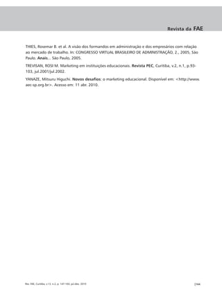 Revista da     FAE


THIES, Rosemar B. et al. A visão dos formandos em administração e dos empresários com relação
ao mercado de trabalho. In: CONGRESSO VIRTUAL BRASILEIRO DE ADMINISTRAÇÃO, 2., 2005, São
Paulo. Anais... São Paulo, 2005.
TREVISAN, ROSI M. Marketing em instituições educacionais. Revista PEC, Curitiba, v.2, n.1, p.93-
103, jul.2001/jul.2002.
YANAZE, Mitsuru Higuchi. Novos desafios: o marketing educacional. Disponível em: <http://www.
aec-sp.org.br>. Acesso em: 11 abr. 2010.




Rev. FAE, Curitiba, v.13, n.2, p. 147-164, jul./dez. 2010                                      |164
 