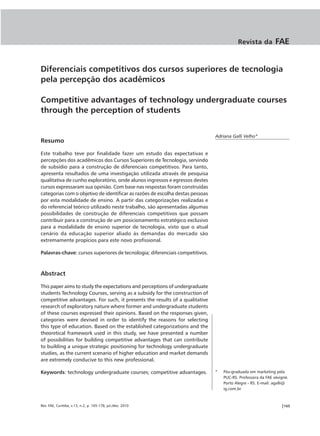 Revista da          FAE


Diferenciais competitivos dos cursos superiores de tecnologia
pela percepção dos acadêmicos

Competitive advantages of technology undergraduate courses
through the perception of students


                                                                               Adriana Galli Velho*
Resumo

Este trabalho teve por finalidade fazer um estudo das expectativas e
percepções dos acadêmicos dos Cursos Superiores de Tecnologia, servindo
de subsídio para a construção de diferenciais competitivos. Para tanto,
apresenta resultados de uma investigação utilizada através de pesquisa
qualitativa de cunho exploratório, onde alunos ingressos e egressos destes
cursos expressaram sua opinião. Com base nas respostas foram construídas
categorias com o objetivo de identificar as razões de escolha destas pessoas
por esta modalidade de ensino. A partir das categorizações realizadas e
do referencial teórico utilizado neste trabalho, são apresentadas algumas
possibilidades de construção de diferenciais competitivos que possam
contribuir para a construção de um posicionamento estratégico exclusivo
para a modalidade de ensino superior de tecnologia, visto que o atual
cenário da educação superior aliado às demandas do mercado são
extremamente propícios para este novo profissional.

Palavras-chave: cursos superiores de tecnologia; diferenciais competitivos.



Abstract

This paper aims to study the expectations and perceptions of undergraduate
students Technology Courses, serving as a subsidy for the construction of
competitive advantages. For such, it presents the results of a qualitative
research of exploratory nature where former and undergraduate students
of these courses expressed their opinions. Based on the responses given,
categories were devised in order to identify the reasons for selecting
this type of education. Based on the established categorizations and the
theoretical framework used in this study, we have presented a number
of possibilities for building competitive advantages that can contribute
to building a unique strategic positioning for technology undergraduate
studies, as the current scenario of higher education and market demands
are extremely conducive to this new professional.

Keywords: technology undergraduate courses; competitive advantages.            *   Pós-graduada em marketing pela
                                                                                   PUC-RS. Professora da FAE sévigné.
                                                                                   Porto Alegre - RS. E-mail: agalli@
                                                                                   ig.com.br



Rev. FAE, Curitiba, v.13, n.2, p. 165-178, jul./dez. 2010                                                        |165
 