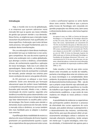 Introdução                                           e como o profissional egresso se sente diante
                                                     desse novo cenário. Percebe-se que a procura
    Hoje, o mundo vive na era da globalização,       pelos Cursos de Tecnólogos vem crescendo em
                                                     grandes proporções nos últimos anos, bem como
e as empresas que querem sobreviver neste
                                                     o oferecimento destes cursos, vide Censo Superior
mercado têm que se ajustar aos novos métodos
                                                     de 2004:
de gestão que possam atender a sua demanda.
                                                         Há apenas 6 anos, em 1999, os Centros de Educação
Dessa forma, as exigências que o mercado impõe
                                                         Tecnológica e as Faculdades de Tecnologia ofereciam
necessitam de profissionais mais qualificados em         no País 74 cursos. Dois anos mais tarde, em 2001, já
áreas específicas. A educação, que é setor de base       havia 183 cursos, representando um crescimento de
neste processo, tem papel fundamental, pois é o          147,3%. O crescimento não parou aí. Mais dois anos se
condutor destas transformações.                          passaram e em 2003 foi possível constatar que já havia
                                                         495 cursos, representando um crescimento de 170,5%
     Ora, se a educação é a base dessas mudanças,        com relação ao ano de 2001 e de 568,9% em relação
ela também tem que se modernizar e criar vanta-          ao ano de 1999. O Censo da Educação Superior de
gens competitivas. No caso do ensino superior já         2004 revela que os Centros de Educação Tecnológica e
                                                         Faculdades de Tecnologia ofereceram 758 cursos - um
existe uma aceleração com a cadeia globalizada,
                                                         crescimento de 53,1% no ano. Isto indica que, em seis
que abrange o ensino a distância, universidades          anos, o Brasil decuplicou o número de cursos oferecidos
virtuais, de conhecimento específico e aplicação         por esta modalidade de organização acadêmica (INEP,
de novas tecnologias. Tudo isso é um celeiro de          2004, p. 37).

aprendizagem. Neste sentido, as Instituições de           Cabe ressaltar o fato de que estes cursos
Ensino Superior terão de acompanhar a evolução       devem estar vinculados ao mundo do trabalho,
do mercado, prestar atenção nos cenários para        portanto o tecnólogo deve estar em sintonia com
terem condições de exercer uma gestão eficiente.     as novas tecnologias e as complexidades deste
     As IES precisam se adequar a esse novo          ambiente. As propostas apresentadas pelos Planos
ambiente. Existe uma demanda por formação            de Desenvolvimentos Institucionais - PDIs - são de
educacional capaz de conferir novas habilidades      que o próprio corpo docente seja valorizado por
e competências aos profissionais que estão sendo     profissionais com grande experiência no mundo
buscados pelo mercado. Aliado a isso, a desbu-       do trabalho e que tragam aos discentes, além do
rocratização do ensino superior, seguindo uma        conhecimento acadêmico, o que existe de mais
tendência mundial dos países desenvolvidos e em      moderno em relação às novas práticas e novas
desenvolvimento faz com que o tempo de duração       tecnologias.
seja fator determinante na escolha pelos cursos           A possibilidade de evidenciar as expectativas
de tecnologia. Eles foram criados para atender a     dos participantes poderá alavancar o processo
demandas atuais e potenciais do mercado. Sendo       de efetividade dos cursos superiores de curta
o mercado cíclico e dinâmico, os cursos também       duração, pois poderá alicerçar o planejamento e
têm mais facilidade para se adaptar e atualizar      o desenvolvimento dos mesmos, contribuindo,
suas ementas.                                        dessa forma, para que eles possam obter um po-
     A proliferação desta modalidade de ensino e a   sicionamento estratégico valioso e exclusivo no
abertura de novas Instituições de Ensino Superior    mercado altamente competitivo, tendo sempre
promovem um questionamento quanto a quais            em mente que “o ajuste estratégico, entre mui-
são as expectativas dos que procuram estes cursos    tas atividades, é fundamental não apenas para a
166 |
 