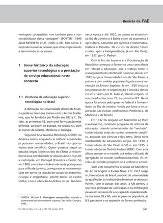 Revista da      FAE


vantagem competitiva mas também para a sus-                  nesta época e até 1820, os cursos se estendiam
tentabilidade dessa vantagem” (PORTER1, 1996                 ao Rio de Janeiro e à Bahia e iam de economia à
apud MITZBERG et al., 2006, p.38). Para tanto, é             agricultura, passando por química e matemática,
necessário ouvir as pessoas que estão ingressando            história e filosofia. Os cursos de direito foram
e terminando estes cursos.                                   criados após a Independência, já em São Paulo,
                                                             em 1827, por D. Pedro I.
                                                                   Com o fim do Império e a Proclamação da
1 Breve histórico da educação                                República começou a formar-se uma consciência
                                                             em relação à educação, que a tratava como o
      superior tecnológica e a prestação
                                                             ressurgimento da identidade nacional. Assim, em
      de serviço educacional neste                           1912 surgia a Universidade Livre de São Paulo, a
      contexto                                               primeira com moldes populares ligada a uma Ins-
                                                             tituição de Ensino Superior. Já em 1920 inicia-se
                                                             um processo de re-organização e reunião desses
                                                             cursos criados por D. João VI, dando origem, só
1.1 Histórico da educação superior                           nos meados dos anos 20, às primeiras IES. Nesta
        tecnológica no Brasil                                época foi criada pelo governo federal a Universi-
                                                             dade do Rio de Janeiro, tendo por base a incor-
     A definição de Universidade dentro da histó-
                                                             poração das escolas profissionais Politécnica, de
ria pode-se dizer que iniciou com o termo Acade-
                                                             Medicina e de Direito.
mia, que foi fundada por Platão em 387 a.C.. De
                                                                  Em 1932 foi lançado um Manifesto ao Povo
fato, as primeiras IES, com uma formatação mais
                                                             e ao Governo, contendo programa de reforma da
definida, surgiram na Europa, no século XII, com
                                                             educação, criando universidades de “verdade”.
os cursos de Direito, Medicina e Teologia.
                                                             Universidades estas de cunho realmente científi-
     Segundo Ana Walesca Mendonça (2000), na
                                                             co, popular, das ciências e das artes. Desta nova
América Latina, enquanto as colônias espanholas
                                                             mentalidade de educadores surgiu, em 1934, a
já possuíam universidades, o Brasil não oportu-
                                                             Universidade de São Paulo (USP) e, em 1935, a
nizava este benefício. Quem quisesse seguir os
                                                             Universidade do Distrito Federal (UDF). Com esta
estudos leigos (distintos dos do Clero) só vislum-
                                                             última rompe-se o modelo até então utilizado de
braria essa possibilidade se atravessasse o mar até
                                                             agregação de escolas profissionalizantes. As es-
a metrópole, em Portugal (Coimbra e Évora). Só
                                                             colas aí reunidas propõem-se a unificar o ensino.
em 1808, com a transferência da corte portuguesa
                                                                  Todo este movimento oriundo do Manifesto
para o Rio de Janeiro, começaram as movimenta-
                                                             de 32 dá origem à Escola Nova. Em 1937 surge
ções em torno da criação de cursos de anatomia,
                                                             a Universidade do Brasil, modelo de universidade
cirurgia e engenharia, porém todos de cunho
                                                             ao qual todas as instituições deveriam se adequar.
militar, com a intenção da defesa do rei. Também
                                                             Porém, com o passar dos anos, a UB perdeu o
                                                             seu foco principal de unificação e as instituições
                                                             passaram novamente a se expandir isoladamente.
1
    PORTER, Michael E. Vantagem competitiva: criando e       Já dos anos 50 a 60, com o governo populista, as
    sustentando um desempenho superior. São Paulo: Campus,   IES passaram a se expandir de forma acelerada.
    1996.

Rev. FAE, Curitiba, v.13, n.2, p. 165-178, jul./dez. 2010                                                 |167
 