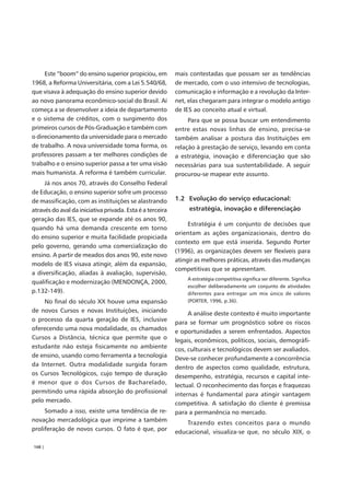 Este “boom” do ensino superior propiciou, em          mais contestadas que possam ser as tendências
1968, a Reforma Universitária, com a Lei 5.540/68,         de mercado, com o uso intensivo de tecnologias,
que visava à adequação do ensino superior devido           comunicação e informação e a revolução da Inter-
ao novo panorama econômico-social do Brasil. Aí            net, elas chegaram para integrar o modelo antigo
começa a se desenvolver a ideia de departamento            de IES ao conceito atual e virtual.
e o sistema de créditos, com o surgimento dos                   Para que se possa buscar um entendimento
primeiros cursos de Pós-Graduação e também com             entre estas novas linhas de ensino, precisa-se
o direcionamento da universidade para o mercado            também analisar a postura das Instituições em
de trabalho. A nova universidade toma forma, os            relação à prestação de serviço, levando em conta
professores passam a ter melhores condições de             a estratégia, inovação e diferenciação que são
trabalho e o ensino superior passa a ter uma visão         necessárias para sua sustentabilidade. A seguir
mais humanista. A reforma é também curricular.             procurou-se mapear este assunto.
     Já nos anos 70, através do Conselho Federal
de Educação, o ensino superior sofre um processo
de massificação, com as instituições se alastrando         1.2 Evolução do serviço educacional:
através do aval da iniciativa privada. Esta é a terceira        estratégia, inovação e diferenciação
geração das IES, que se expande até os anos 90,
                                                                Estratégia é um conjunto de decisões que
quando há uma demanda crescente em torno
                                                           orientam as ações organizacionais, dentro do
do ensino superior e muita facilidade propiciada
                                                           contexto em que está inserida. Segundo Porter
pelo governo, gerando uma comercialização do
                                                           (1996), as organizações devem ser flexíveis para
ensino. A partir de meados dos anos 90, este novo
                                                           atingir as melhores práticas, através das mudanças
modelo de IES visava atingir, além da expansão,
                                                           competitivas que se apresentam.
a diversificação, aliadas à avaliação, supervisão,
                                                               A estratégia competitiva significa ser diferente. Significa
qualificação e modernização (MENDONÇA, 2000,
                                                               escolher deliberadamente um conjunto de atividades
p.132-149).                                                    diferentes para entregar um mix único de valores
    No final do século XX houve uma expansão                   (PORTER, 1996, p.36).
de novos Cursos e novas Instituições, iniciando                 A análise deste contexto é muito importante
o processo da quarta geração de IES, inclusive             para se formar um prognóstico sobre os riscos
oferecendo uma nova modalidade, os chamados                e oportunidades a serem enfrentados. Aspectos
Cursos a Distância, técnica que permite que o              legais, econômicos, políticos, sociais, demográfi-
estudante não esteja fisicamente no ambiente               cos, culturais e tecnológicos devem ser avaliados.
de ensino, usando como ferramenta a tecnologia             Deve-se conhecer profundamente a concorrência
da Internet. Outra modalidade surgida foram                dentro de aspectos como qualidade, estrutura,
os Cursos Tecnológicos, cujo tempo de duração              desempenho, estratégia, recursos e capital inte-
é menor que o dos Cursos de Bacharelado,                   lectual. O reconhecimento das forças e fraquezas
permitindo uma rápida absorção do profissional             internas é fundamental para atingir vantagem
pelo mercado.                                              competitiva. A satisfação do cliente é premissa
     Somado a isso, existe uma tendência de re-            para a permanência no mercado.
novação mercadológica que imprime a também                     Trazendo estes conceitos para o mundo
proliferação de novos cursos. O fato é que, por            educacional, visualiza-se que, no século XIX, o

168 |
 