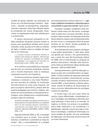 Revista da      FAE


modelo de gestão adotado nas Instituições de                   com o planejamento contínuo e deve-se “[...] agir
Ensino era o da Administração Científica – Taylo-              rumo a objetivos inovadores e relevantes para a
rismo –, baseado no planejamento, preparação,                  comunidade na qual está inserido” (grifo nosso).
controle e execução, ainda hoje utilizado, porém                    Conseguir vantagem competitiva neste am-
já considerado por muitos ultrapassado. Atual-                 biente é tarefa árdua nos dias atuais, é enxergar
mente, as organizações estão mais voltadas para                onde se pode atuar, em quais mercados, de que
o conhecimento.                                                maneira. Neste contexto, as Instituições de Ensino
      O sistema educacional acompanha os mo-                   devem observar o baixo custo no desenvolvimento
delos capitalistas de gestão, portanto sempre se               de seus cursos e a conseqüente oferta de preços
buscou uma equivalência também entre termos                    atrativos ao seu cliente, aliando qualidade no
utilizados, então, quando se lê sobre os modelos               serviço e benefícios aos alunos.
de Taylor e também sobre os modelos de Fayol,                       As Instituições de Ensino Superior não fogem
tem-se em mente que                                            a esta análise apresentada. E, além disso, ainda
       [...] conceitos e práticas normalmente utilizados na    são geridas por normas e leis governamentais
       indústria como direção por objetivos, administração     que, a partir dos anos 80 (Constituição Federal
       científica etc. passaram a ser habituais nos tratados
                                                               de 1988), vêm se intensificando na condução de
       de pedagogia e nos programas de formação em
       administração escolar” (VIEIRA, 2003, p.39).            políticas educacionais indicadas pelo Governo,
                                                               como a Nova Lei de Diretrizes e Bases da Educação
    Aí se confirma a necessidade que a educação                Nacional – LDB (Lei 9394/1996).
tem de estar em constante atualização, inclusive
                                                                    Consequentemente o perfil da educação su-
com o mundo empresarial, onde as mudanças
                                                               perior no país vem se transformando e se expan-
corporativas ocorrem com frequência.
                                                               dindo. É visível a política de expansão promovida
     Os fatores econômicos também regem estas                  pelo governo brasileiro, alavancada por recursos
mudanças e conduzem a uma maior flexibiliza-                   oriundos do Banco Interamericano de Desenvol-
ção nos mercados de trabalho. As Instituições                  vimento (BID), o qual fomenta a reforma educa-
de Ensino devem ser vistas como empresas, até                  cional, através de políticas de disseminação de
para sua própria sobrevivência, porque além do                 novos currículos, desenvolvimento de estratégias
aspecto pedagógico que norteia o negócio, elas                 e planos de expansão.
devem ter estruturalmente um Planejamento Es-
                                                                    O cenário hoje é de uma maior oferta de
tratégico, estar voltadas para a competitividade,
                                                               serviços, preços diferenciados, metodologias no-
produzir ações de marketing.
                                                               vas e estratégias mercadológicas diferentes para
       As decisões estratégicas são aquelas que determinam a
                                                               cada Instituição. O foco atual é no mercado, no
       direção geral de um empreendimento e sua viabilidade
       final à luz das mudanças possíveis, imprevisíveis e     negócio, no cliente, nos serviços e na qualidade.
       irreconhecíveis que podem ocorrer nos principais        Outro dado importante a ser considerado é a
       ambientes adjacentes (MINTZBERG; LAMPEL; QUINN,         globalização, segundo a qual o que rege os siste-
       2006, p. 29).
                                                               mas é a tecnologia, a rapidez da informação e os
     Segundo Colombo (2004, p.18), a estratégia                novos modelos de gestão. Há uma necessidade
cria condições para se atingir “uma posição                    de adequação, uma demanda social em busca de
exclusiva, competitiva e sustentável ao longo do               um maior dinamismo.
tempo”. Mas a sustentabilidade só é atingida
Rev. FAE, Curitiba, v.13, n.2, p. 165-178, jul./dez. 2010                                                   |169
 