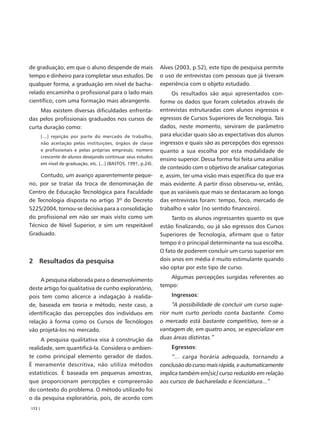de graduação, em que o aluno despende de mais                     Alves (2003, p.52), este tipo de pesquisa permite
tempo e dinheiro para completar seus estudos. De                  o uso de entrevistas com pessoas que já tiveram
qualquer forma, a graduação em nível de bacha-                    experiência com o objeto estudado.
relado encaminha o profissional para o lado mais                       Os resultados são aqui apresentados con-
científico, com uma formação mais abrangente.                     forme os dados que foram coletados através de
     Mas existem diversas dificuldades enfrenta-                  entrevistas estruturadas com alunos ingressos e
das pelos profissionais graduados nos cursos de                   egressos de Cursos Superiores de Tecnologia. Tais
curta duração como:                                               dados, neste momento, serviram de parâmetro
        [...] rejeição por parte do mercado de trabalho,          para elucidar quais são as expectativas dos alunos
        não aceitação pelas instituições, órgãos de classe        ingressos e quais são as percepções dos egressos
        e profissionais e pelas próprias empresas; número         quanto a sua escolha por esta modalidade de
        crescente de alunos desejando continuar seus estudos
                                                                  ensino superior. Dessa forma foi feita uma análise
        em nível de graduação, etc. [...] (BASTOS, 1991, p.24).
                                                                  de conteúdo com o objetivo de analisar categorias
    Contudo, um avanço aparentemente peque-                       e, assim, ter uma visão mais específica do que era
no, por se tratar da troca de denominação de                      mais evidente. A partir disso observou-se, então,
Centro de Educação Tecnológica para Faculdade                     que as variáveis que mais se destacaram ao longo
de Tecnologia disposta no artigo 3º do Decreto                    das entrevistas foram: tempo, foco, mercado de
5225/2004, tornou-se decisiva para a consolidação                 trabalho e valor (no sentido financeiro).
do profissional em não ser mais visto como um                          Tanto os alunos ingressantes quanto os que
Técnico de Nível Superior, e sim um respeitável                   estão finalizando, ou já são egressos dos Cursos
Graduado.                                                         Superiores de Tecnologia, afirmam que o fator
                                                                  tempo é o principal determinante na sua escolha.
                                                                  O fato de poderem concluir um curso superior em
2 Resultados da pesquisa                                          dois anos em média é muito estimulante quando
                                                                  vão optar por este tipo de curso.
                                                                      Algumas percepções surgidas referentes ao
     A pesquisa elaborada para o desenvolvimento
                                                                  tempo:
deste artigo foi qualitativa de cunho exploratório,
pois tem como alicerce a indagação à realida-                         Ingressos:
de, baseada em teoria e método, neste caso, a                          “A possibilidade de concluir um curso supe-
identificação das percepções dos indivíduos em                    rior num curto período conta bastante. Como
relação à forma como os Cursos de Tecnólogos                      o mercado está bastante competitivo, tem-se a
vão projetá-los no mercado.                                       vantagem de, em quatro anos, se especializar em
     A pesquisa qualitativa visa à construção da                  duas áreas distintas.”
realidade, sem quantificá-la. Considera o ambien-                     Egressos:
te como principal elemento gerador de dados.                           “... carga horária adequada, tornando a
É meramente descritiva, não utiliza métodos                       conclusão do curso mais rápida, e automaticamente
estatísticos. É baseada em pequenas amostras,                     implica também em[sic] curso reduzido em relação
que proporcionam percepções e compreensão                         aos cursos de bacharelado e licenciatura...”
do contexto do problema. O método utilizado foi
o da pesquisa exploratória, pois, de acordo com
172 |
 