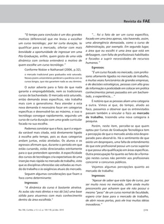 Revista da     FAE


    “O tempo para conclusão é um dos grandes                          “... foi o fato de ser um curso específico,
motivos (diferencial) que me levou a escolher                     focado em uma área apenas, não havendo, assim,
um curso tecnólogo; por ter curta duração, te                     uma abrangência demasiada, como o curso de
qualificar para o mercado, ofertar com mais                       Administração, por exemplo. Em segundo lugar,
brevidade a oportunidade de ingressar em uma                      a área que eu escolhi é uma área que está em
                                                                  defasagem, com falta de profissionais habilitados
Pós-Graduação, enfim, quem gosta de uma vida
                                                                  e focados a suprir necessidades de recursos
dinâmica com certeza entenderá o motivo de
                                                                  humanos.”
quem escolhe um curso tecnólogo.”
                                                                      Egressos:
       Conforme Niskier e Nathanael (2006, p.32),
                                                                       “É um curso focado no mercado, com profes-
       o mercado tradicional para graduados está saturado.
                                                                  sores altamente ligados no mercado de trabalho,
       Nossos jovens universitários perderam a paciência com os
       cursos longos, que não garantem nada ao seu término.       e muitas vezes funcionários de grandes empresas,
                                                                  e de decisões estratégicas, pessoas com alto grau
    O autor adverte para o fato de que nada                       de informação e praticidade em colocar em prática
garante a empregabilidade, nem os tradicionais                    conhecimentos jamais passados em um bachare-
cursos de bacharelado. O mercado está saturado,                   lado, a experiência,...”
então demanda áreas específicas, não trabalha
                                                                      É notório que as pessoas aliam uma categoria
mais com o generalismo. Para atender a esta
                                                                  a outra. Vimos aí que, do tempo, aliado ao
nova demanda é necessário focar em categorias
                                                                  foco, passamos a observar que os entrevistados
específicas e desenvolvê-las ao máximo, e isso o
                                                                  passam também a vincular o foco ao mercado
tecnólogo consegue rapidamente, seguindo um
                                                                  de trabalho, trazendo uma nova categoria à
curso de curta duração com uma grade curricular
                                                                  pesquisa.
focada na sua escolha.
                                                                       Porém, neste item, percebe-se que quem
     Podemos constatar que o foco, que é a segun-                 optou por Cursos de Graduação Tecnológica tem
da variável mais citada, está diretamente ligado                  a percepção de que o mercado ainda está despre-
à escolha pelo tempo, pois as duas categorias                     parado para absorvê-lo. Há o sentimento de que
andam juntas, estão atreladas. Os alunos e os                     existe um despreparo, uma falta de entendimento
egressos afirmam que, durante o período em que                    de que este profissional possui um curso superior
estão cursando, estão direcionados estritamente                   e que possui alta qualificação em áreas específicas.
para o que pretendem aprender. A especificidade                   Outra preocupação foi quanto ao fato de a forma-
dos cursos de tecnólogos cria expectativas de uma                 ção nestes cursos não permitir aos profissionais
inserção mais rápida no mercado de trabalho, visto                concorrer a concursos públicos.
que as disciplinas oferecidas são voltadas ao mun-
                                                                      Vejamos algumas percepções quanto ao
do do trabalho e às exigências atuais do mercado.
                                                                  mercado de trabalho:
    Seguem algumas considerações que fixam o
                                                                      Ingressos:
foco como determinante:
                                                                      “Apesar de saber que este tipo de curso, por
       Ingressos:
                                                                  ser muito novo no mercado, sofre ainda muito
     “A dinâmica do curso é bastante atrativa.                    preconceito por acharem que ele não possui o
As aulas são mais diretas e nos dá [sic] uma base                 mesmo “peso” de um curso normal de faculdade,
sólida para atuarmos com mais conhecimento                        espero criar base para o mercado de trabalho,
dentro da área escolhida.”                                        de abrir novas portas, pois ele traz muitas idéias
                                                                  inovadoras.”
Rev. FAE, Curitiba, v.13, n.2, p. 165-178, jul./dez. 2010                                                        |173
 