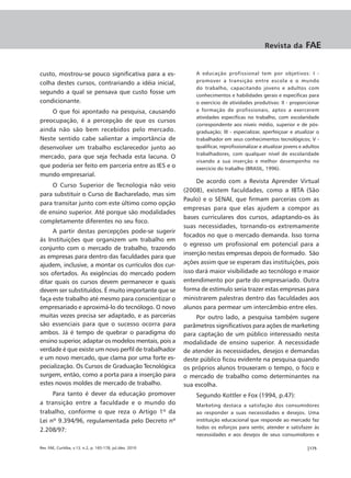 Revista da          FAE


custo, mostrou-se pouco significativa para a es-                A educação profissional tem por objetivos: I -
                                                                promover a transição entre escola e o mundo
colha destes cursos, contrariando a idéia inicial,
                                                                do trabalho, capacitando jovens e adultos com
segundo a qual se pensava que custo fosse um                    conhecimentos e habilidades gerais e específicas para
condicionante.                                                  o exercício de atividades produtivas: II - proporcionar
    O que foi apontado na pesquisa, causando                    a formação de profissionais, aptos a exercerem
                                                                atividades específicas no trabalho, com escolaridade
preocupação, é a percepção de que os cursos
                                                                correspondente aos níveis médio, superior e de pós-
ainda não são bem recebidos pelo mercado.                       graduação; III - especializar, aperfeiçoar e atualizar o
Neste sentido cabe salientar a importância de                   trabalhador em seus conhecimentos tecnológicos; V -
desenvolver um trabalho esclarecedor junto ao                   qualificar, reprofissionalizar e atualizar jovens e adultos
                                                                trabalhadores, com qualquer nível de escolaridade
mercado, para que seja fechada esta lacuna. O
                                                                visando a sua inserção e melhor desempenho no
que poderia ser feito em parceria entre as IES e o              exercício do trabalho (BRASIL, 1996).
mundo empresarial.
                                                                 De acordo com a Revista Aprender Virtual
    O Curso Superior de Tecnologia não veio
                                                            (2008), existem faculdades, como a IBTA (São
para substituir o Curso de Bacharelado, mas sim
                                                            Paulo) e o SENAI, que firmam parcerias com as
para transitar junto com este último como opção
                                                            empresas para que elas ajudem a compor as
de ensino superior. Até porque são modalidades
                                                            bases curriculares dos cursos, adaptando-os às
completamente diferentes no seu foco.
                                                            suas necessidades, tornando-os extremamente
     A partir destas percepções pode-se sugerir
                                                            focados no que o mercado demanda. Isso torna
às Instituições que organizem um trabalho em
                                                            o egresso um profissional em potencial para a
conjunto com o mercado de trabalho, trazendo
                                                            inserção nestas empresas depois de formado. São
as empresas para dentro das faculdades para que
ajudem, inclusive, a montar os currículos dos cur-          ações assim que se esperam das instituições, pois
sos ofertados. As exigências do mercado podem               isso dará maior visibilidade ao tecnólogo e maior
ditar quais os cursos devem permanecer e quais              entendimento por parte do empresariado. Outra
devem ser substituídos. É muito importante que se           forma de estímulo seria trazer estas empresas para
faça este trabalho até mesmo para conscientizar o           ministrarem palestras dentro das faculdades aos
empresariado e aproximá-lo do tecnólogo. O novo             alunos para permear um intercâmbio entre eles.
muitas vezes precisa ser adaptado, e as parcerias               Por outro lado, a pesquisa também sugere
são essenciais para que o sucesso ocorra para               parâmetros significativos para ações de marketing
ambos. Já é tempo de quebrar o paradigma do                 para captação de um público interessado nesta
ensino superior, adaptar os modelos mentais, pois a         modalidade de ensino superior. A necessidade
verdade é que existe um novo perfil de trabalhador          de atender às necessidades, desejos e demandas
e um novo mercado, que clama por uma forte es-              deste público ficou evidente na pesquisa quando
pecialização. Os Cursos de Graduação Tecnológica            os próprios alunos trouxeram o tempo, o foco e
surgem, então, como a porta para a inserção para            o mercado de trabalho como determinantes na
estes novos moldes de mercado de trabalho.                  sua escolha.
     Para tanto é dever da educação promover                    Segundo Kottler e Fox (1994, p.47):
a transição entre a faculdade e o mundo do                      Marketing destaca a satisfação dos consumidores
trabalho, conforme o que reza o Artigo 1º da                    ao responder a suas necessidades e desejos. Uma
Lei nº 9.394/96, regulamentada pelo Decreto nº                  instituição educacional que responde ao mercado faz
                                                                todos os esforços para sentir, atender e satisfazer às
2.208/97:
                                                                necessidades e aos desejos de seus consumidores e

Rev. FAE, Curitiba, v.13, n.2, p. 165-178, jul./dez. 2010                                                            |175
 