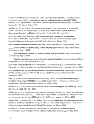 GREEN, A. USDA’s operational experience in the growing use of irradiation as a plant quarentine
treatment for safe trade. In: International Meeting on Radiation Processing (IMRP2008).
London, 2008. Disponível em: <http//:www.iiaglobal.org/uploads/documents/imrp2008/Alan%20
Green.pdf>. Acesso em: 30 dez. 2009.
GHOBRIL, C.; DEL MASTRO, N. The socioeconomic aspects of the construction of an industrial
gamma irradiator in the Ribeira Valley, Sao Paulo, Brazil. International Journal of Nuclear
Governance, Economy and Ecology, Olney, GB, v.2, n.3, p.250-261, June 2009.
INSTITUTO BRASILEIRO DE FRUTAS - IBRAF. Comparativo de exportações brasileiras de
frutas frescas 2008-2007. Disponível em: <htt://www.ibraf.org.br/estatisticas/exportação/
ComparativoExportacoesBrasileiras2008-2007.pdf>. Acesso em: 04 out. 2009.
IAEA. Categorization of radiation sources. Viena: International Atomic Energy Agency, 2005.
______. Irradiation to ensure the safety and quality of prepared meals. Viena: International
Atomic Energy Agency, 2009.
______.The Radiological accident at the irradiation facility in Nesvizh. Viena: International
Atomic Energy Agency, 1996.
______.Radiation safety of gamma and electron irradiation facilities. Viena: International Atomic
Energy Agency, 1992 (IAEA Safety Series n.107).
ICGFI. Facts about food irradiation. International Consultative Group on Food Irradiation, 1999.
Disponível em: <http://www.iaea.org/nafa/d5/public/foodirradiation.pdf>. Acesso em: 08 fev. 2009.
ISPM. Guidelines for the use of irradiation as a phytosanitary measure. International Standards
for Phytosanitary Measures. ISPM No. 18: Secretariat of the International Plant Protection
Convention, 2003.
KOHLI, A. K. New opportunities of radiation rrocessing in India. In: International Meeting on
Radiation Processing (IMRP2008). London, 2008. Disponível em: <http://www.iiaglobal.org/
uploads/IMRP2008/186%20Kohli.pdf>. Acesso em: 30 dez. 2009.
KUMEA, T. et al. Status of food irradiation in the world. Radiation Physics and Chemistry, Oxford,
NY, v.78, n.3, p.222–226, Mar. 2009.
MARECHAL, M. H. H. Licenciamento de instalações médicas e industriais. In: ENCONTRO NACIONAL
DE INFORMAÇÃO REGULATÓRIA, 2., 2009, Rio de Janeiro. Anais... Rio de Janeiro, 2009. Disponível
em: <www.cnen.gov.br/hs_enir2009/palestras/02_CGMI.pps>. Acesso em: 30 dez. 2009.
MARTIN NETO, L.; RODRIGUES, H. R.; TRAGHETTA, D. G. Uso de radiação ionizante para esterilizar
alimentos e detecção de radicais livres por EPR. São Carlos, 1996. Disponível em: <http.://www.
infoteca.cnptia.embrapa.br/handle/CNPDIA/9815>. Acesso em: 30 dez. 2009.
OLIVEIRA, L. C. Present situation on food irradiation in South America and the regulatory
perspectives for Brasil. Radiation Physics and Chemistry, Oxford, NY, v.57, p.249-252, 2000.



 14 |
 