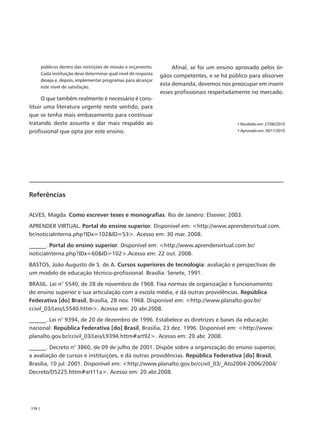 públicos dentro das restrições de missão e orçamento.          Afinal, se foi um ensino aprovado pelos ór-
        Cada instituição deve determinar qual nível de resposta
                                                                  gãos competentes, e se há público para absorver
        deseja e, depois, implementar programas para alcançar
        este nível de satisfação.
                                                                  esta demanda, devemos nos preocupar em inserir
                                                                  esses profissionais respeitadamente no mercado.
      O que também realmente é necessário é cons-
tituir uma literatura urgente neste sentido, para
que se tenha mais embasamento para continuar
tratando deste assunto e dar mais respaldo ao                                                  • Recebido em: 27/06/2010
profissional que opta por este ensino.                                                         • Aprovado em: 30/11/2010




Referências

ALVES, Magda. Como escrever teses e monografias. Rio de Janeiro: Elsevier, 2003.
APRENDER VIRTUAL. Portal do ensino superior. Disponível em: <http://www.aprendervirtual.com.
br/noticiaInterna.php?IDx=102&ID=53>. Acesso em: 30 mar. 2008.
______. Portal do ensino superior. Disponível em: <http://www.aprendervirtual.com.br/
noticiaInterna.php?IDx=60&ID=102>.Acesso em: 22 out. 2008.
BASTOS, João Augusto de S. de A. Cursos superiores de tecnologia: avaliação e perspectivas de
um modelo de educação técnico-profissional. Brasília: Senete, 1991.
BRASIL. Lei n° 5540, de 28 de novembro de 1968. Fixa normas de organização e funcionamento
do ensino superior e sua articulação com a escola média, e dá outras providências. República
Federativa [do] Brasil, Brasília, 28 nov. 1968. Disponível em: <http://www.planalto.gov.br/
ccivil_03/Leis/L5540.httm>. Acesso em: 20 abr.2008.
______. Lei n° 9394, de 20 de dezembro de 1996. Estabelece as diretrizes e bases da educação
nacional. República Federativa [do] Brasil, Brasília, 23 dez. 1996. Disponível em: <http://www.
planalto.gov.br/ccivil_03/Leis/L9394.httm#art92>. Acesso em: 20 abr. 2008.
______. Decreto n° 3860, de 09 de julho de 2001. Dispõe sobre a organização do ensino superior,
a avaliação de cursos e instituições, e dá outras providências. República Federativa [do] Brasil,
Brasília, 10 jul. 2001. Disponível em: <http://www.planalto.gov.br/ccivil_03/_Ato2004-2006/2004/
Decreto/D5225.httm#art11a>. Acesso em: 20 abr.2008.




176 |
 