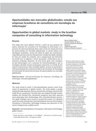 Revista da               FAE


Oportunidades nos mercados globalizados: estudo nas
empresas brasileiras de consultoria em tecnologia da
informação1

Opportunities in global markets: study in the brazilian
companies of consulting in information technology
                                                                                 Bruna Zambel Russo1
Resumo                                                                           Carolina Batista de Deus2
                                                                                 Simone Cardoso de Almeida
Este artigo teve como objetivo verificar, a partir de uma pesquisa em            Marques3
quatro empresas de consultoria em Tecnologia da Informação, se o                 Ingrid Araujo Silva4
                                                                                 Francisco Américo Cassano5
processo de internacionalização desse setor ocorre em função da busca
de oportunidades em mercados globalizados. O estudo adotou uma
abordagem qualitativa, através da coleta de dados por questionário,
respondido por executivos de nível gerencial. A análise dos dados coletados
foi feita por análise de conteúdo, sob a categorização das dimensões
de acordo com os objetivos a serem alcançados, verificando-se que as
empresas analisadas obtiveram, de uma forma geral, mais vantagens                1
                                                                                     Bacharel em Administração com ênfase
do que desvantagens com o processo de internacionalização e que as                   em Comércio Exterior pela Universidade
                                                                                     Presbiteriana Mackenzie e em Secretariado
estratégias adotadas tiveram participação importante no sentido de dar               Executivo pela FATEC/SP. Vivência em
suporte a este processo. Pelos resultados obtidos, concluiu-se que de fato a         processos de recrutamento e seleção,
internacionalização das empresas brasileiras de consultoria em Tecnologia            integração institucional, programa de
                                                                                     estágio, programa de inclusão de pessoas
da Informação foi decorrente da busca de oportunidades nos mercados                  com deficiência e outplacement, na Pepsico
globalizados.                                                                        do Brasil Ltda. E-mail: brurusso@yahoo.com.
                                                                                 2
                                                                                     Bacharel em Administração com ênfase
Palavras-chave: internacionalização de empresas; tecnologia da                       em Comércio Exterior na Universidade
                                                                                     Presbiteriana Mackenzie. Vivência em análise
informação; mercados globalizados.                                                   documental nas áreas de importação e
                                                                                     exportação aérea e marítima, na ITATRANS
                                                                                     RL Logística Internacional S/A. E-mail: ea1.
Abstract                                                                             sao@itatransrl.com.br.
                                                                                 3
                                                                                     Bacharel em Administração com ênfase
This study aimed to verify if internationalization process comes from                em Comércio Exterior na Universidade
search of opportunity in global markets. The study adopts a quality                  Presbiteriana Mackenzie. Vivência em análise
                                                                                     de sistemas, na Telefônica S/A. E-mail:
method through data base that was answered by managers executive that                marques_sissa@hotmail.com.
kindly fill up a questionary. The data base was analyzed through content         4
                                                                                     Bacharel em Administração com ênfase
analyses and checked that interviewed companies have been aquiring                   em Comércio Exterior na Universidade
                                                                                     Presbiteriana Mackenzie. Vivência na área de
more advantages than disadvantages after internationalization process.               compras e de logística, na ARROW BRASIL
The adopt strategies were crucial to succeed the process. For obtained               S/A. E-mail: araujo.ingrid@hotmail.com.
result the study conclude that internationalization process from Brazilian       5
                                                                                     Doutor em Ciências Sociais concentração
                                                                                     em Relações Internacionais, pela Pontifícia
Consulting in Information Technology Company was decurrent of the
                                                                                     Universidade Católica de São Paulo. Vivência
search of opportunity in global search.                                              empresarial em comércio exterior, com
                                                                                     atuação em empresas do tipo Trading
Keywords: internationalization of companies; information of technology;              Company e em consultoria de empresas nas
                                                                                     áreas de finanças internacionais e de gestão.
global markets.
                                                                                     Professor Adjunto e Professor Responsável pela
                                                                                     Linha de Formação Específica em Comércio
1
    Artigo aprovado e apresentado no XII SEMEAD – Seminários em Administração,       Exterior na Universidade Presbiteriana
                                                                                     Mackenzie. E-mail: famcassano@uol.com.br.
    Universidade de São Paulo – USP, agosto de 2009.


Rev. FAE, Curitiba, v.13, n.2, p. 179-194, jul./dez. 2010                                                                    |179
 