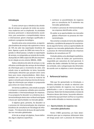 Introdução                                                 I. conhecer as possibilidades de negócios
                                                              para as consultorias de TI existentes nos
     É senso comum que a relevância das ativida-              mercados globalizados;
des de serviços na geração de renda nas econo-             II. analisar o processo de internacionalização
mias modernas vem se ampliando. As atividades                  nas empresas identificadas acima;
terciárias promovem o desenvolvimento econô-               III. avaliar se as oportunidades nos mercados
mico, pois aumentam a competitividade interna                  globais influenciam no processo de inter-
e internacional, geram empregos qualificados e                 nacionalização.
aceleram o progresso tecnológico.                           Para orientar o estudo em torno dos objetivos
     Durante vários anos consecutivos, as exporta-     definidos, o problema de pesquisa foi caracteriza-
ções brasileiras de serviços não superaram a marca     do da seguinte forma: como as oportunidades de
de 10% do valor das exportações brasileiras de         negócios nos mercados globalizados influenciam
bens. Apenas a partir de 2004 esta marca foi su-       o processo de internacionalização das empresas
perada e o Brasil passou a ampliar as exportações      brasileiras de consultoria em TI?
de serviços, se comparadas ao restante do mundo,
                                                            O estudo adotou uma abordagem qualitativa,
alcançando em 2005 o ápice de 28% de crescimen-
                                                       através da coleta de dados por questionário,
to em relação ao ano anterior (BRASIL, 2008).
                                                       respondido por executivos de nível gerencial. A
     Dada a relevância do setor de serviços e a sig-   análise dos dados coletados foi feita por análise
nificativa contribuição dos serviços de tecnologia     de conteúdo, sob a categorização das dimensões
da informação para o incremento do setor, este         de acordo com os objetivos a serem alcançados.
estudo visou se aprofundar no tema, buscando
informações relevantes que possam servir como
base para novos empreendedores. Além disso,
também tem como foco tornar-se material de
                                                       1 Referencial teórico
apoio e consulta para empresas da área de tecno-
logia da informação que estejam se preparando                Pelo que foi apresentado na Introdução, a
para entrar em novos mercados.                         temática abordada no estudo se relaciona com
     Em termos acadêmicos, este estudo se propôs       as oportunidades de negócios nos mercados
a enriquecer as pesquisas voltadas para assuntos       globalizados e com a internacionalização das
relacionados à internacionalização de empresas.        empresas. Neste item foi desenvolvida a revisão da
A sua proposta foi descobrir se a dinâmica da in-      literatura desses dois temas, buscando obterem-
ternacionalização deste setor no Brasil está ligada    se elementos que permitam verificar se na prática
à busca por oportunidades no mercado global.           estão sendo utilizados os mesmos conceitos.

     O objetivo geral, portanto, foi descobrir se
o processo de internacionalização das empresas         1.1 Oportunidades de negócios nos
brasileiras de consultoria em Tecnologia da Infor-
                                                            mercados globalizados
mação – TI é decorrente da busca de oportunida-
des nos mercados globalizados.                             Porter (1989) apresentou um fator deter-
    A fim de se atingir tal objetivo, foram defini-    minante para que as empresas obtivessem êxito
dos alguns objetivos específicos:                      em longo prazo com o processo de internacio-
180 |
 