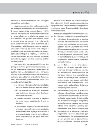 Revista da      FAE


nalização: o desenvolvimento de uma vantagem                     Essa visão de Kotler foi corroborada por
competitiva sustentável.                                    Brito e Lencastre (2000), que complementaram e
     A vantagem competitiva pode se apresentar              agruparam esses fatores em motivações proativas
em dois tipos, como menor custo ou diferenciação.           e reativas na busca de oportunidades de entrada
O menor custo, ainda segundo Porter (1989),                 no mercado global.
consiste na capacidade da empresa desenvolver                   Brito e Lencastre (2000) discorreram sobre cada
e comercializar um produto ou serviço com                   um dos estímulos, explicando-os separadamente:
mais eficiência do que seus concorrentes e com                  I.    estratégias de crescimento: o objetivo
o mesmo preço ou menor. Esta redução de                               principal das empresas que tencionam
custo transforma-se em lucros superiores. Já a                        buscar oportunidades nos mercados
diferenciação é a habilidade da empresa propiciar                     globais é crescer. Geralmente encontram
um valor exclusivo ao cliente em relação à                            dificuldades de crescimento no mercado
qualidade ou característica do produto ou serviço.                    interno por diversas razões, como a falta
Com esta vantagem a empresa, ao manter os                             de sofisticação dos consumidores locais
custos comparáveis aos concorrentes, consegue                         ou a entrada de novos concorrentes, e, em
aumentar o preço do produto ou serviço e obter                        função disto, veem a internacionalização
um lucro maior.                                                       como alternativa;
     Por outro lado, para Kotler (2000), um dos                 II.   aproveitamento de oportunidades
principais motivos que levam uma empresa a se                         criadas em um novo mercado: muitas
decidir pela internacionalização é a percepção de                     empresas têm representantes ou mes-
que terá mais oportunidades em novos mercados,                        mo distribuidores de seus produtos em
uma vez que o mercado interno não é grande o                          mercados externos e se aproveitam do
suficiente para absorver tanta oferta. Relaciona                      fato de sua marca já estar consolidada
ainda outros fatores que influenciam a busca por                      nesse mercado para passar a distribuir
mercados globais quando:                                              diretamente sem intermediários, usu-
       I. o mercado internacional oferece condições                   fruindo todos os benefícios desta nova
          de lucro maiores do que o mercado interno;                  configuração de negócio;
       II. há necessidade de a empresa aumentar                 III. proximidade geográfica e afinidades
           sua carteira de clientes a fim de atingir                 culturais e linguísticas: consideram que
           economias de escala;                                      a proximidade dos mercados é um fator
       III. é necessário fazer com que a empresa                     facilitador na percepção de oportunida-
           se torne menos dependente de um só                        des de internacionalização, pois permite
           mercado;                                                  um conhecimento maior de um mercado
       IV. muitas vezes empresas globais entram no                   sobre o outro, o que traz segurança e di-
          mercado nacional oferecendo produtos                       minui as incertezas durante esse processo;
          mais interessantes a preços mais baixos e             IV. redução do risco: a internacionalização
          é necessário que a empresa contra-ataque                  proporciona a diluição dos riscos, pois
          esses concorrentes em seus mercados                       a empresa deixa de ser dependente de
          internos.                                                 apenas um mercado e possivelmente
                                                                    de poucos clientes, passando a ampliar
Rev. FAE, Curitiba, v.13, n.2, p. 179-194, jul./dez. 2010                                                 |181
 