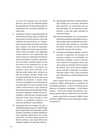 sua área de atuação para mercados               VII. apoios governamentais: muitas empresas
             diversos. Com isto um resultado abaixo               são atraídas por incentivos oferecidos
             do esperado em um dos países pode ser                pelo governo, ou instituições de seu
             equilibrado com um bom resultado em                  país de origem ou de destino do inves-
             outro país;                                          timento, e, por esta razão, decidem se
        V.   redução de custos e aproveitamento de                internacionalizar;
             economias de escala: algumas empresas           VIII. internacionalização por arrastamento:
             aproveitam-se do fácil acesso e do custo              geralmente empresas prestadoras de ser-
             reduzido da mão-de-obra, ou matéria-                  viços acabam por acompanhar seus clien-
             prima, encontrados em outros mercados                 tes quando estes optam por se instalar
             para realocar seu local de operação,                  em novos mercados a fim de continuar
             além, também, de muitas vezes encontrar               prestando serviços aos mesmos;
             nesses novos mercados uma legislação            IX. imperativos do próprio negócio: ocorrem
             menos restritiva. Fica evidenciado que              quando o segmento de atuação da
             muitas vezes essa realocação não oferece            empresa a obriga a ter instalações em
             apenas vantagens à empresa, podendo,                diferentes mercados, como é o caso de
             por outro lado, aumentar alguns custos              uma empresa de transporte aéreo, que
             tais quais os de transporte ou os que               serve tanto ao mercado interno quanto
             estão relacionados à instalação da                  ao externo. Uma outra forma também
             empresa neste novo mercado. Esta                    ocorre quando a demanda no próprio
             decisão pode ainda estar atrelada ao                mercado interno não é mais suficiente
             fato da empresa almejar atingir uma                 para impulsionar o desenvolvimento da
             escala de produção maior do que a que               empresa.
             trabalha no momento, e muitas vezes
                                                              Nessa mesma linha de pensamento, Sousa
             encontrar facilidades na centralização de
                                                         e Palacios (2004) confirmaram a existência de
             suas operações em outro mercado como
                                                         motivações proativas – como um atrativo para se
             citado anteriormente. Esta resolução
                                                         alcançar um objetivo estratégico – e motivações
             deve sempre levar em consideração todos
                                                         reativas – como uma reação da empresa a mu-
             os pontos negativos citados até aqui e,
                                                         danças que já estão em andamento no mercado.
             também, o fato de que a empresa pode
                                                              Assim como Brito e Lencastre (2000), Sousa
             enfrentar neste novo mercado o risco
                                                         e Palacios (2004) listam essas motivações a seguir
             político, as oscilações cambiais e as
                                                         no quadro 01.
             barreiras tarifárias e não-tarifárias;
        VI. aproveitamento da imagem do país: a
            visibilidade positiva que um determinado
            país tem perante o mercado externo, pode
            facilitar e fortalecer as oportunidades de
            suas empresas adentrarem em outros
            mercados. O mesmo pode ocorrer de
            forma contrária, caso o país tenha uma
            imagem negativa no mercado externo;

182 |
 