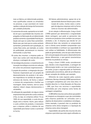 mais se fabrica um determinado produto,              VII. fatores administrativos: apesar de se ter
          mais qualificados estarão os envolvidos                   apresentado diversos fatores para a dimi-
          no processo, o que acarretará em maior                    nuição de custos, muitas vezes a vanta-
          rapidez e redução do tempo do funcionário                 gem de algumas empresas está na forma
          por unidade produzida;                                    como os recursos são administrados.
        II. economias de escala: apresenta-se na medi-          Já em relação à diferenciação, Craig e Grant
            da em que a quantidade dos insumos em-         (1999) optaram por demonstrar a singularidade
            pregados na fabricação de um determinado       desta vantagem, que pode se apresentar não
            produto aumenta a quantidade final da pro-     somente em produtos como também nos serviços
            dução sem que os custos fixos aumentem.        atrelados a ele. A empresa que decide ter um
            Neste caso, por mais que os custos variáveis   diferencial deve não somente se comprometer
            aumentem, juntamente com a produção, os        com o cliente como também compreender suas
            custos fixos como, por exemplo, os custos      reais necessidades e conhecer sua capacidade de
            de publicidade, permanecem os mesmos           unir ambas as habilidades. A diferenciação não
            diminuindo o custo final;                      pode ser generalizada, uma vez que cada empresa
        III. custos dos insumos: a empresa pode re-        tem uma percepção única para o desenvolvimento
            duzir seus custos com mão-de-obra para         desses diferenciais, o que gerará características
            alcançar a vantagem de custo;                  distintas no produto ou serviço.

        IV. tecnologia de processo: o investimento em           Craig e Grant (1999) ainda consideraram
           inovação tecnológica acarreta em redução        que, devido a esta singularidade, a vantagem de
           de custos nos processos organizacionais;        diferenciação tende a ser mais sustentável que a
                                                           de custos, já que a segunda pode ser facilmente
        V. projeto do produto: a integração dos pro-
                                                           copiada pela concorrência, além de ser influencia-
           fissionais responsáveis por um projeto de
                                                           da por variações de câmbio, por exemplo.
           desenvolvimento de produto é de extre-
           ma importância no sentido de repensar a             Diferente da visão exposta pelos autores
           estrutura do mesmo, de forma a reduzir          anteriores, Barney e Hesterly (2008) apresentaram
           o número de componentes e facilitar sua         a vantagem competitiva por uma nova ótica. O
           montagem. Desta maneira, tem-se como            modelo descrito é a Visão Baseada em Recursos
           objetivo reduzir etapas desnecessárias e        – VBR, que foca nos recursos e capacidades
           retrabalho;                                     controladas por uma empresa como fontes de
                                                           vantagem competitiva.
        VI.utilização da capacidade: em alguns ramos
          empresariais boa parte dos custos unitários           A VBR define recursos como ativos que podem
          é fixa, ou seja, se a empresa utilizar 1% ou     ser tangíveis ou intangíveis e que são controlados
          100% de sua capacidade, o custo de pro-          pela empresa podendo ser utilizados com o
          dução será o mesmo. Assim, para reduzir          objetivo de desenvolver e estabelecer estratégias.
          o custo unitário do produto, é necessário        Como exemplo, é possível citar os produtos da
          que a empresa utilize o máximo de sua            empresa como ativos tangíveis e a reputação da
          capacidade para baixar custos e aumentar         empresa como ativo intangível.
          os lucros;                                          Capacidades são partes dos recursos de uma
                                                           empresa e permitem que estes sejam utilizados na
184 |
 