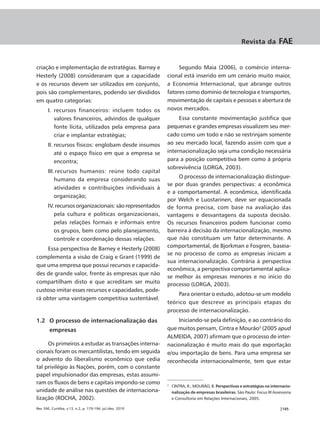 Revista da          FAE


criação e implementação de estratégias. Barney e                 Segundo Maia (2006), o comércio interna-
Hesterly (2008) consideraram que a capacidade               cional está inserido em um cenário muito maior,
e os recursos devem ser utilizados em conjunto,             a Economia Internacional, que abrange outros
pois são complementares, podendo ser divididos              fatores como domínio de tecnologia e transportes,
em quatro categorias:                                       movimentação de capitais e pessoas e abertura de
       I. recursos financeiros: incluem todos os            novos mercados.
          valores financeiros, advindos de qualquer              Essa constante movimentação justifica que
          fonte lícita, utilizados pela empresa para        pequenas e grandes empresas visualizem seu mer-
          criar e implantar estratégias;                    cado como um todo e não se restrinjam somente
       II. recursos físicos: englobam desde insumos         ao seu mercado local, fazendo assim com que a
           até o espaço físico em que a empresa se          internacionalização seja uma condição necessária
           encontra;                                        para a posição competitiva bem como à própria
                                                            sobrevivência (LORGA, 2003).
       III. recursos humanos: reúne todo capital
                                                                 O processo de internacionalização distingue-
           humano da empresa considerando suas
                                                            se por duas grandes perspectivas: a econômica
           atividades e contribuições individuais à
                                                            e a comportamental. A econômica, identificada
           organização;
                                                            por Welch e Luostarinen, deve ser equacionada
       IV. recursos organizacionais: são representados      de forma precisa, com base na avaliação das
          pela cultura e políticas organizacionais,         vantagens e desvantagens da suposta decisão.
          pelas relações formais e informais entre          Os recursos financeiros podem funcionar como
          os grupos, bem como pelo planejamento,            barreira à decisão da internacionalização, mesmo
          controle e coordenação dessas relações.           que não constituam um fator determinante. A
     Essa perspectiva de Barney e Hesterly (2008)           comportamental, de Bjorkman e Fosgren, baseia-
                                                            se no processo de como as empresas iniciam a
complementa a visão de Craig e Grant (1999) de
                                                            sua internacionalização. Contrária à perspectiva
que uma empresa que possui recursos e capacida-
                                                            econômica, a perspectiva comportamental aplica-
des de grande valor, frente às empresas que não
                                                            se melhor às empresas menores e no início do
compartilham disto e que acreditam ser muito                processo (LORGA, 2003).
custoso imitar esses recursos e capacidades, pode-
                                                                Para orientar o estudo, adotou-se um modelo
rá obter uma vantagem competitiva sustentável.
                                                            teórico que descreve as principais etapas do
                                                            processo de internacionalização.
1.2 O processo de internacionalização das                       Iniciando-se pela definição, e ao contrário do
        empresas                                            que muitos pensam, Cintra e Mourão2 (2005 apud
                                                            ALMEIDA, 2007) afirmam que o processo de inter-
     Os primeiros a estudar as transações interna-          nacionalização é muito mais do que exportação
cionais foram os mercantilistas, tendo em seguida           e/ou importação de bens. Para uma empresa ser
o advento do liberalismo econômico que cedia                reconhecida internacionalmente, tem que estar
tal privilégio às Nações, porém, com o constante
papel impulsionador das empresas, estas assumi-
ram os fluxos de bens e capitais impondo-se como            2
                                                                CINTRA, R.; MOURÃO, B. Perspectivas e estratégias na internacio-
unidade de análise nas questões de internaciona-                nalização de empresas brasileiras. São Paulo: Focus RI Assessoria
lização (ROCHA, 2002).                                          e Consultoria em Relações Internacionais, 2005.

Rev. FAE, Curitiba, v.13, n.2, p. 179-194, jul./dez. 2010                                                                  |185
 