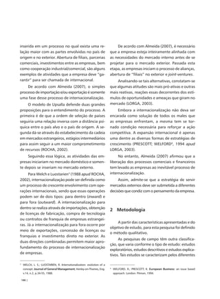 inserida em um processo no qual exista uma re-                               De acordo com Almeida (2007), é necessário
lação maior com as partes envolvidas no país de                          que a empresa esteja inteiramente alinhada com
origem e no exterior. Abertura de filiais, parcerias                     as necessidades do mercado interno antes de se
comerciais, investimentos entre as empresas, bem                         projetar para o mercado exterior. Passada esta
como cooperação industrial/comercial, são alguns                         etapa, as empresas iniciam o processo de alianças,
exemplos de atividades que a empresa deve “ga-                           abertura de “filiais” no exterior e joint-ventures.
rantir” para ser chamada de internacional.                                   Analisando-se tais alternativas, constatam-se
    De acordo com Almeida (2007), o simples                              que algumas atitudes são mais pró-ativas e outras
processo de importação e/ou exportação é somente                         mais reativas, reações essas decorrentes dos estí-
uma fase desse processo de internacionalização.                          mulos de oportunidades e ameaças que giram no
     O modelo de Upsalla defende duas grandes                            mercado (LORGA, 2003).
proposições para o entendimento do processo. A                                Embora a internacionalização não deva ser
primeira é de que a ordem de seleção de países                           encarada como solução de todos os males que
seguiria uma relação inversa com a distância psí-                        as empresas enfrentam, a mesma tem se tor-
quica entre o país alvo e o país de origem. A se-                        nado condição necessária para reforçar a ação
gunda dá-se através do estabelecimento da cadeia                         competitiva. A expansão internacional é apenas
em mercados estrangeiros, estágios intermediários                        uma dentre as diversas formas de estratégias de
para assim seguir a um maior comprometimento                             crescimento (PRESCOTT; WELFORD4, 1994 apud
de recursos (ROCHA, 2002).                                               LORGA, 2003).
     Seguindo essa lógica, as atividades das em-                              No entanto, Almeida (2007) afirmou que a
presas iniciariam no mercado doméstico e somen-                          liberação dos processos comerciais e financeiros
te depois se inseriam no mercado externo.                                tem levado as empresas ao inevitável processo de
      Para Welch e Luostarien3 (1988 apud ROCHA,                         internacionalização.
2002), internacionalização pode ser definida como                             Assim, admite-se que a estratégia de servir
um processo de crescente envolvimento com ope-                           mercados externos deve ser submetida a diferentes
rações internacionais, sendo que essas operações                         decisões que condiz com o pensamento da empresa.
podem ser de dois tipos: para dentro (inward) e
para fora (outward). A internacionalização para
dentro se realiza através de importações, obtenção
                                                                         2 Metodologia
de licenças de fabricação, compra de tecnologia
ou contratos de franquia de empresas estrangei-
                                                                             A partir das características apresentadas e do
ras. Já a internacionalização para fora ocorre por
                                                                         objetivo de estudo, para esta pesquisa foi definido
meio de exportações, concessão de licenças ou
                                                                         o método qualitativo.
franquias e investimento direto no exterior. As
                                                                              As pesquisas de campo têm outra classifica-
duas direções combinadas permitem maior apro-
                                                                         ção, que varia conforme o tipo de estudo: estudos
fundamento do processo de internacionalização
                                                                         exploratórios, estudos descritivos e estudos explica-
de empresas.
                                                                         tivos. Tais estudos se caracterizam pelos diferentes

3
     WELCH, L. S.; LUOSTARIEN, R. Internationalization: evolution of a
     concept. Journal of General Management, Henley-on-Thames, Eng.      4
                                                                             WELFORD, R.; PRESCOTT, K. European Business: an issue based
     v.14, n.2, p.34-55, 1988.                                               approach. London: Pitman, 1994.

    186 |
 