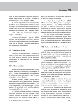 Revista da     FAE


níveis de aprofundamento, objetivos desejados,              população restringiu-se às consultorias brasileiras
perspectiva do objeto de estudo e a qualificação            de TI que se internacionalizaram.
do pesquisador (CERVO; BERVIAN, 2004).                           Com relação à amostra, Richardson (2008)
     Os estudos exploratórios são recomendados              definiu como um subconjunto da população.
quando há pouco conhecimento sobre o assunto a              Sampieri, Collado e Lucio (2006) consideraram
ser pesquisado. Realizam-se descrições precisas do          que, para os estudos qualitativos, a amostra
assunto e buscam-se as relações existentes entre os         corresponde ao conjunto dos contextos, eventos
elementos encontrados (CERVO; BERVIAN, 2004).               ou fatos sobre o qual são extraídas informações
    Assim sendo, este estudo seguiu o tipo de               que não necessariamente representam o universo.
pesquisa exploratória.                                           Para este estudo, quatro empresas da popu-
     Por outro lado, Lakatos e Marconi (2008)               lação de consultorias, que prestam serviços inter-
afirmam que são utilizados entrevistas, questio-            nacionais, receberam o questionário abrangendo
                                                            todos os tópicos necessários para as respostas do
nários e formulários para a coleta de dados e que,
                                                            problema de pesquisa e o alcance do objetivo geral.
neste tipo de pesquisa, emprega-se bastante o
procedimento de amostragem.
                                                            2.1.2 Instrumento de Coleta de Dados

2.1 Pesquisa de campo                                            Podem ser utilizados diversos instrumentos de
                                                            coleta de dados para se obter informações acerca
     A pesquisa de campo permitiu a constatação             de grupos sociais e os instrumentos de largo uso
prática daquilo que a revisão da literatura apon-           são: a entrevista, o formulário e o questionário
tou como sendo o caminho para as empresas                   (CERVO; BERVIAN, 2004).
aproveitarem as oportunidades nos mercados
                                                                 A entrevista é utilizada quando não se podem
globalizados.
                                                            encontrar dados em registros documentais e po-
                                                            dem ser fornecidos por certas pessoas, recorrendo
2.1.1 Plano Amostral                                        a este instrumento os pesquisadores em ciências
                                                            sociais e psicológicas (CERVO; BERVIAN, 2004).
     O plano amostral de uma pesquisa de campo
                                                                 Cervo e Bervian (2004) também afirmaram
origina-se com a seleção de um universo a que se
                                                            que o questionário pode ser enviado pelo correio,
refere o estudo, da população que será estudada e
da unidade amostral, objeto sobre o qual o estudo           entregue ao respondente ou aplicado por elemen-
concentrará os seus objetivos.                              tos preparados e selecionados.

     Segundo Sampieri, Collado e Lucio (2006), o                 Richardson (2008), no entanto, alertou que
universo consiste no agrupamento dos elementos              a interação face a face é a melhor situação para
que possuem características comuns. Assim, o uni-           participar na mente de outro ser humano, permi-
verso deste estudo é representado pelo mercado              tindo uma estreita relação entre as pessoas.
brasileiro de consultoria em TI, que é formado por               Por outro lado, um formulário, destinado à
empresas de diferentes portes.                              coleta de dados resultantes de observações feitas
    Richardson (2008) considerou universo e                 pelo próprio investigador, pode ser aplicado a
população definições bastante próximas, como                grupos heterogêneos, inclusive analfabetos,
sendo o conjunto de eventos com as mesmas                   diferente do que acontece com o questionário, e,
especificações. Para o enfoque deste estudo, a              após isso, o formulário é codificado em gráficos,
Rev. FAE, Curitiba, v.13, n.2, p. 179-194, jul./dez. 2010                                                 |187
 