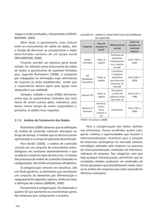mapas e então analisados, interpretados (CERVO;       QUADRO 02 - DADOS E CARACTERÍSTICAS DAS EMPRESAS
BERVIAN, 2004).                                                   DA AMOSTRA
    Além disso, o questionário, mais comum                                                           Início de
                                                                        Área de
                                                                                   Diferencial de   atuação no
entre os instrumentos de coleta de dados, tem           Empresa       atuação no
                                                                                      serviço        mercado
a função de descrever as características e medir                         Brasil
                                                                                                      externo
determinadas variáveis de um grupo social                                           Softwares de
(RICHARDSON, 2008).                                                                  aplicativos
                                                         Sonda         Todas as                     Entre 1991 e
                                                                                   Complementa-
     Visando atender ao objetivo geral deste            Procwork        regiões                         2000
                                                                                    res a sistema
estudo, foi utilizado como instrumento de coleta                                       de ERP
de dados o questionário de questões fechadas                                        Consultoria
que, segundo Richardson (2008), é composto                HR
                                                                                    e produtos
por indagações ou afirmações cujas alternativas                        Todas as     específicos     Entre 2001 e
                                                       Developers
                                                                        regiões    para Recursos        2008
de resposta já estão estabelecidas, sendo que          Consultoria
                                                                                   Humanos no
o respondente deverá optar pela opção mais                                           SAP ERP
adequada à sua realidade.                                                            Consultoria
     Sampieri, Collado e Lucio (2006) afirmaram                        Todas as      e venda de     Entre 1971 e
                                                       Datasul S/A
                                                                        regiões    software como        1980
ainda que os questionários fechados são mais                                        ERP, HCM, BI
fáceis de serem aceitos pelos indivíduos, pois                        Nordeste,
levam menos tempo de serem respondidos e,                              Centro-
                                                       Stefanini IT                                 Entre 1991 e
portanto, se obtém mais respostas.                                      oeste,      Consultoria
                                                        Solutions                                       2000
                                                                      Sudeste e
                                                                         Sul

2.1.3 Análise de Tratamento dos Dados                 FONTE: Os autores (2008)


    Richardson (2008) observou que as definições           Para a categorização dos dados obtidos
de análise de conteúdo sofreram alterações ao         nas entrevistas, foram escolhidas quatro cate-
longo do tempo, à medida que as técnicas foram        gorias: motivos e oportunidades que levaram à
aprimoradas e o campo de aplicação diversificado.     internacionalização; incentivos para a atuação
                                                      de empresas estrangeiras no mercado externo;
     Para Bardin (2000), a análise de conteúdo
                                                      estratégias adotadas pela empresa no processo
consiste em um conjunto de instrumentos meto-
                                                      de internacionalização; resultados da internacio-
dológicos em constante desenvolvimento e que
                                                      nalização da empresa. Tais categorias, sem que
se aplicam a diversos tipos de discursos. A maioria
                                                      haja qualquer hierarquização, permitiram que os
dos processos de análise de conteúdo é baseada na
                                                      resultados obtidos pudessem ser analisados de
categorização, não sendo um processo obrigatório.
                                                      forma agrupada e que possibilitassem maior clare-
    A categorização consiste em classificar, sob
                                                      za na análise das respostas que cada respondente
um título genérico, os elementos que constituem
                                                      ofereceu à pesquisa.
um conjunto de elementos por diferenciação e
reagrupamento segundo o gênero, tendo por base
a definição de critérios (BARDIN, 2000).
    Previamente à categorização, foi elaborado o
quadro 02 que apresenta as características gerais
das empresas que compuseram a amostra.


188 |
 
