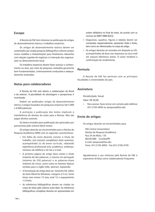 Escopo                                                                     ordem alfabética no final do texto, de acordo com as
                                                                           normas da ABNT (NBR-6023).
     A Revista da FAE tem interesse na publicação de artigos           • Diagramas, quadros, figuras e tabelas devem ser
de desenvolvimento teórico e trabalhos empíricos.                        numerados seqüencialmente, apresentar título e fonte,
      Os artigos de desenvolvimento teórico devem ser                    bem como ser referenciados no corpo do artigo.
sustentados por ampla pesquisa bibliográfica e devem propor            • Os artigos deverão ser enviados em disquete ou CD,
novos modelos e interpretações para fenômenos relevantes                 acompanhados de duas vias impressas ou via e-mail
com relação à gestão de negócios e à interação das organiza-             em arquivo eletrônico anexo. O autor receberá a
ções no desenvolvimento local.                                           confirmação de recebimento.

     Os trabalhos empíricos devem fazer avançar o conheci-
mento na área, por meio de pesquisas metodolo-gicamente
                                                                   Permuta
bem fundamentadas, criteriosamente conduzidas e adequa-
damente analisadas.
                                                                         A Revista da FAE faz permuta com as principais
                                                                   faculdades e universidades do país.

Notas para colaboradores
                                                                   Assinatura
      A Revista da FAE está aberta a colaborações do Brasil
e do exterior. A pluralidade de abordagens e perspectivas é
                                                                       Periodicidade: Anual
incentivada.
                                                                       Valor: R$ 50,00
      Podem ser publicados artigos de desenvolvimento
teórico e artigos baseados em pesquisas empíricas (de 5.000            •    Para assinar, favor entrar em contato pelo telefone
a 8.000 palavras).                                                          (41) 2105-4093 ou pesquisa@fae.edu

      A aceitação e publicação dos textos implicam a
transferência de direitos do autor para a Revista. Não são
                                                                   Envio de artigos
pagos direitos autorais.
     Os textos enviados para publicação são apreciados por
                                                                       Os artigos deverão ser encaminhados para:
pareceristas pelo sistema blind review.
     Os artigos deverão ser encaminhados para o Núcleo de                  FAE Centro Universitário
Pesquisa Acadêmica (NPA) com as seguintes características:                 Núcleo de Pesquisa Acadêmica
                                                                           Rua 24 de Maio, 135
        • Em folha de rosto deverão constar o título do
                                                                           80230-080 Curitiba/PR
          trabalho, o(s) nome(s) completo(s) do(s) autor(es),
                                                                           E-mail: pesquisa@fae.edu
          acompanhado (s) de breve currículo, relatando
                                                                           Fone: (41) 2105-4093 - Fax (41) 2105-4195
          experiência profissional e/ou acadêmica, endereço,
          números do telefone e do fax e e-mail.
        • A primeira página do artigo deve conter o título
                                                                       Agradecemos o seu interesse pela Revista da FAE e
          (máximo de dez palavras), o resumo em português
                                                                       esperamos tê-lo(a) como colaborador(a) frequente.
          (máximo de 250 palavras) e as palavras-chave
          (máximo de cinco), assim como os mesmos tópicos
          vertidos para o inglês (title, abstract, keywords).
        • A formatação do artigo deve ser: tamanho A4, editor
          de texto Word for Windows, margens 2,5 cm, fonte
          times new roman 13 e/ou arial 12 e espaçamento
          1,5 linha.
        • As referências bibliográficas devem ser citadas no
          corpo do texto pelo sistema autor-data. As referências
          bibliográficas completas deverão ser apresentadas em


196 |
 
