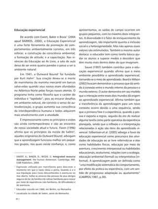 Educação experiencial                                                 apresentamos, as saídas de campo ocorrem em
                                                                      grupos pequenos, com no máximo doze integran-
     De acordo com Ewert, Baker e Bissix1 (2004                       tes. A diversidade é o fator de enriquecimento da
apud BARROS, 2000), a Educação Experiencial                           aprendizagem, tão importante quanto a inclusão
é uma forte ferramenta da promoção de com-                            social e a heterogeneidade. Mas não apenas esses
portamentos ambientalmente corretos, em três                          valores são estimulados. Também o mesmo autor
esferas: a construção da consciência ambiental;                       destaca: o educador tem como tarefa básica aju-
a formação de atitude; e a capacitação. Nas vi-                       dar os alunos a superar medos e descobrir que
vências da Educação ao Ar Livre, a sala de aula                       têm muito mais dentro deles do que imaginam.
deixa de ser entre quatro paredes e passa a ser o
                                                                           Sauvé (1997) também contribui para a edu-
ambiente natural.
                                                                      cação experiencial quando afirma que o meio
     Em 1941, a Outward Bound2 foi fundada                            ambiente possibilita o aprendizado experiencial,
por Kurt Hahn3. Sua criação deveu-se à morte                          tornando-se o meio de aprendizado. Beard e Wilson
de marinheiros da marinha mercantil em barcos                         (2002) buscam demonstrar o processo que dá senti-
salva-vidas quando seus navios eram afundados                         do à conexão entre o mundo interno da pessoa e o
no Atlântico Norte pelas forças navais alemãs. O                      mundo externo. O autor demonstra em seu modelo
programa tinha como filosofia que o caráter do                        que a interação entre esses dois mundos dá origem
indivíduo é “lapidado”, pois ao encarar desafios                      ao aprendizado experiencial. Afirma também que
em ambiente natural, ele constrói o senso de au-                      a transferência da aprendizagem para um novo
tovalorização, o grupo aumenta sua consciência                        contexto ocorre devido a uma sequência, sendo
da interdependência humana e todos adquirem                           que a primeira fase é a experiência, quando a pes-
mais envolvimento com a atividade.                                    soa é exposta a regras, seguida do ato de realizar
     É impressionante como os princípios e visões                     alguma tarefa como parte operativa da experiência
são ainda contemporâneos e vão ao encontro                            planejada, sendo que a reflexão e a interpretação
de nossa sociedade atual e futura. Flavin (1996)                      relacionadas à ação são itens do aprendizado vi-
afirma que os princípios da escola de Salém4,                         vencial. Gilbertson et al. (2005) advoga a favor da
aqueles originários da Outward Bound, advogam                         educação experiencial como precursora das ativi-
que a aprendizagem funciona melhor em peque-                          dades de educação ao ar livre referindo-se a elas
nos grupos, nos quais existe confiança, e, como                       como habilidades físicas, educação por meio da
                                                                      aventura, crescimento interpessoal ou habilidades
                                                                      educacionais, ecoturismo, relações com a ecologia,
1
    EWERT, A.; BAKER, D.; BISSIX, G. Integrated resource              educação ambiental (formal) ou interpretativa (in-
    management: the human dimension. Cambridge, MA:
                                                                      formal). A aprendizagem pode ser definida como
    CABI Publishers, 2004.
                                                                      “uma modificação sistemática do comportamento,
2
    Expressão utilizada por marinheiros para descrever o
    momento em que o navio deixa o porto, levando a si e              por efeito da prática ou experiência, com um sen-
    sua tripulação para riscos desconhecidos e aventuras no           tido de progressiva adaptação ou ajustamento”
    mar aberto. Soltar as amarras das pessoas de seus abrigos
                                                                      (CAMPOS,1987, p.30).
    seguros do lar, da família e de rotinas familiares para crescer
    por meio de experiências não-familiares, de dificuldades e
    de aventuras.
3
    Educador nascido em 1886, em Berlim, na Alemanha.
4
    Localizada na cidade de Salém, oeste da Alemanha.

    22 |
 