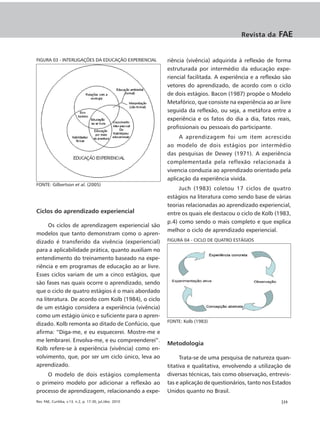 Revista da     FAE


FIGURA 03 - INTERLIGAÇÕES DA EDUCAÇÃO EXPERIENCIAL        riência (vivência) adquirida à reflexão de forma
                                                          estruturada por intermédio da educação expe-
                                                          riencial facilitada. A experiência e a reflexão são
                                                          vetores do aprendizado, de acordo com o ciclo
                                                          de dois estágios. Bacon (1987) propõe o Modelo
                                                          Metafórico, que consiste na experiência ao ar livre
                                                          seguida da reflexão, ou seja, a metáfora entre a
                                                          experiência e os fatos do dia a dia, fatos reais,
                                                          profissionais ou pessoais do participante.
                                                               A aprendizagem foi um item acrescido
                                                          ao modelo de dois estágios por intermédio
                                                          das pesquisas de Dewey (1971). A experiência
                                                          complementada pela reflexão relacionada à
                                                          vivencia conduzia ao aprendizado orientado pela
                                                          aplicação da experiência vivida.
FONTE: Gilbertson et al. (2005)
                                                               Juch (1983) coletou 17 ciclos de quatro
                                                          estágios na literatura como sendo base de várias
                                                          teorias relacionadas ao aprendizado experiencial,
Ciclos do aprendizado experiencial                        entre os quais ele destacou o ciclo de Kolb (1983,
                                                          p.4) como sendo o mais completo e que explica
     Os ciclos de aprendizagem experiencial são
                                                          melhor o ciclo de aprendizado experiencial.
modelos que tanto demonstram como o apren-
dizado é transferido da vivência (experiencial)           FIGURA 04 - CICLO DE QUATRO ESTÁGIOS

para a aplicabilidade prática, quanto auxiliam no
entendimento do treinamento baseado na expe-
riência e em programas de educação ao ar livre.
Esses ciclos variam de um a cinco estágios, que
são fases nas quais ocorre o aprendizado, sendo
que o ciclo de quatro estágios é o mais abordado
na literatura. De acordo com Kolb (1984), o ciclo
de um estágio considera a experiência (vivência)
como um estágio único e suficiente para o apren-
                                                          FONTE: Kolb (1983)
dizado. Kolb remonta ao ditado de Confúcio, que
afirma: “Diga-me, e eu esquecerei. Mostre-me e
me lembrarei. Envolva-me, e eu compreenderei”.
                                                          Metodologia
Kolb refere-se à experiência (vivência) como en-
volvimento, que, por ser um ciclo único, leva ao                Trata-se de uma pesquisa de natureza quan-
aprendizado.                                              titativa e qualitativa, envolvendo a utilização de
    O modelo de dois estágios complementa                 diversas técnicas, tais como observação, entrevis-
o primeiro modelo por adicionar a reflexão ao             tas e aplicação de questionários, tanto nos Estados
processo de aprendizagem, relacionando a expe-            Unidos quanto no Brasil.
Rev. FAE, Curitiba, v.13, n.2, p. 17-30, jul./dez. 2010                                                 |23
 