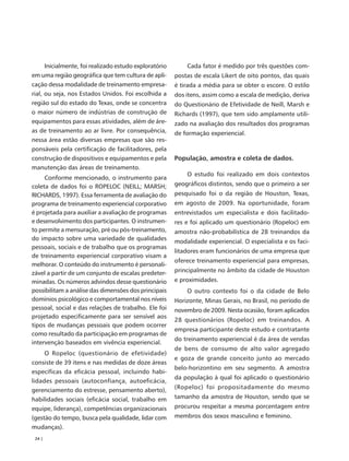 Inicialmente, foi realizado estudo exploratório       Cada fator é medido por três questões com-
em uma região geográfica que tem cultura de apli-       postas de escala Likert de oito pontos, das quais
cação dessa modalidade de treinamento empresa-          é tirada a média para se obter o escore. O estilo
rial, ou seja, nos Estados Unidos. Foi escolhida a      dos itens, assim como a escala de medição, deriva
região sul do estado do Texas, onde se concentra        do Questionário de Efetividade de Neill, Marsh e
o maior número de indústrias de construção de           Richards (1997), que tem sido amplamente utili-
equipamentos para essas atividades, além de áre-        zado na avaliação dos resultados dos programas
as de treinamento ao ar livre. Por consequência,        de formação experiencial.
nessa área estão diversas empresas que são res-
ponsáveis pela certificação de facilitadores, pela
construção de dispositivos e equipamentos e pela        População, amostra e coleta de dados.
manutenção das áreas de treinamento.
                                                            O estudo foi realizado em dois contextos
     Conforme mencionado, o instrumento para
coleta de dados foi o ROPELOC (NEILL; MARSH;            geográficos distintos, sendo que o primeiro a ser
RICHARDS, 1997). Essa ferramenta de avaliação do        pesquisado foi o da região de Houston, Texas,
programa de treinamento experiencial corporativo        em agosto de 2009. Na oportunidade, foram
é projetada para auxiliar a avaliação de programas      entrevistados um especialista e dois facilitado-
e desenvolvimento dos participantes. O instrumen-       res e foi aplicado um questionário (Ropeloc) em
to permite a mensuração, pré ou pós-treinamento,        amostra não-probabilística de 28 treinandos da
do impacto sobre uma variedade de qualidades            modalidade experiencial. O especialista e os faci-
pessoais, sociais e de trabalho que os programas
                                                        litadores eram funcionários de uma empresa que
de treinamento experiencial corporativo visam a
                                                        oferece treinamento experiencial para empresas,
melhorar. O conteúdo do instrumento é personali-
zável a partir de um conjunto de escalas predeter-      principalmente no âmbito da cidade de Houston
minadas. Os números advindos desse questionário         e proximidades.
possibilitam a análise das dimensões dos principais         O outro contexto foi o da cidade de Belo
domínios psicológico e comportamental nos níveis        Horizonte, Minas Gerais, no Brasil, no período de
pessoal, social e das relações de trabalho. Ele foi     novembro de 2009. Nesta ocasião, foram aplicados
projetado especificamente para ser sensível aos
                                                        28 questionários (Ropeloc) em treinandos. A
tipos de mudanças pessoais que podem ocorrer
                                                        empresa participante deste estudo e contratante
como resultado da participação em programas de
                                                        do treinamento experiencial é da área de vendas
intervenção baseados em vivência experiencial.
                                                        de bens de consumo de alto valor agregado
     O Ropeloc (questionário de efetividade)
                                                        e goza de grande conceito junto ao mercado
consiste de 39 itens e nas medidas de doze áreas
                                                        belo-horizontino em seu segmento. A amostra
específicas da eficácia pessoal, incluindo habi-
                                                        da população à qual foi aplicado o questionário
lidades pessoais (autoconfiança, autoeficácia,
                                                        (Ropeloc) foi propositadamente do mesmo
gerenciamento do estresse, pensamento aberto),
habilidades sociais (eficácia social, trabalho em       tamanho da amostra de Houston, sendo que se
equipe, liderança), competências organizacionais        procurou respeitar a mesma porcentagem entre
(gestão do tempo, busca pela qualidade, lidar com       membros dos sexos masculino e feminino.
mudanças).
 24 |
 