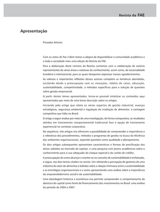 Revista da       FAE


Apresentação

          Prezados leitores




          Com os votos de Paz e Bem temos a alegria de disponibilizar à comunidade acadêmica e
          a toda a sociedade mais uma edição da Revista da FAE.
          Para a elaboração deste número da Revista contamos com a colaboração de autores
          representantes de várias áreas e subáreas do conhecimento, assim como, de nacionalidade
          brasileira e internacional, para os quais desejamos expressar nossos agradecimentos.
          As valiosas e importantes reflexões desses autores compõem as temáticas abordadas,
          oscilando desde a preocupação com as inovações, relatos de casos, educação,
          sustentabilidade, competitividade, a métodos específicos para a solução de questões
          sobre gestão empresarial.
          A partir destes temas apresentados, torna-se possível sintetizar os conteúdos aqui
          apresentados por meio de uma breve descrição sobre os artigos.
          Iniciando pelo artigo que relata os vários aspectos de gestão industrial, avanços
          estratégicos, segurança ambiental e regulação da irradiação de alimentos: a vantagem
          competitiva que falta no Brasil.
          O artigo a seguir analisa por meio de uma investigação, de forma comparativa, os resultados
          obtidos em treinamento comportamental tradicional face à opção de treinamento
          experiencial no contexto corporativo.
          Na sequência, três artigos nos oferecem a possibilidade de compreender a importância e
          a relevância dos procedimentos, métodos e programas de gestão na busca da eficiência
          dos ambientes organizacionais, expondo questões como qualidade e planejamento.
          Os dois artigos subsequentes apresentam características e formas de precificação dos
          ativos voltados ao mercado de capitais, e uma pesquisa com jovens acadêmicos sobre o
          conhecimento para o uso adequado do cheque especial e do cartão de crédito.
          A preocupação de como alcançar e manter-se no conceito de sustentabilidade é enfatizado,
          a seguir, nos dois temas citados na revista. Um relatando a percepção de gestores de uma
          indústria do setor de alimentos e bebidas sobre a relação intrínseca entre a sustentabilidade
          e as estratégias organizacionais e o outro apresentando uma análise sobre a importância
          do empreendedorismo social e da sustentabilidade.
          Uma abordagem histórica e econômica nos permite compreender o comportamento da
          abertura de capital como fonte de financiamento dos investimentos no Brasil: uma análise
          do período de 2004 a 2007.
 