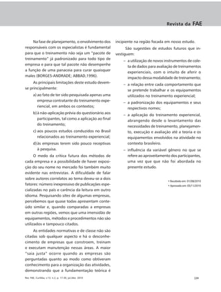 Revista da        FAE


     Na fase de planejamento, o envolvimento dos          incipiente na região focada em nosso estudo.
responsáveis com os especialistas é fundamental                 São sugestões de estudos futuros que in-
para que o treinamento não seja um “pacote de             vestiguem:
treinamento” já padronizado para todo tipo de
                                                              – a utilização de novos instrumentos de cole-
empresa e para que tal pacote não desempenhe
                                                                ta de dados para avaliação de treinamentos
a função de uma panaceia para curar quaisquer
                                                                experienciais, com o intuito de aferir o
males (BORGES-ANDRADE; ABBAD,1996).
                                                                impacto dessa modalidade de treinamento;
     As principais limitações deste estudo devem-
                                                              – a relação entre cada comportamento que
se principalmente:
                                                                se pretende trabalhar e os equipamentos
       a) ao fato de ter sido pesquisada apenas uma             utilizados no treinamento experiencial;
          empresa contratante do treinamento expe-
                                                              – a padronização dos equipamentos e seus
          riencial, em ambos os contextos;
                                                                respectivos nomes;
       b) à não-aplicação prévia do questionário aos          – a aplicação do treinamento experiencial,
          participantes, tal como a aplicação ao final          abrangendo desde o levantamento das
          do treinamento;                                       necessidades de treinamento, planejamen-
       c) aos poucos estudos conduzidos no Brasil               to, execução e avaliação até a teoria e os
          relacionados ao treinamento experiencial;             equipamentos envolvidos na atividade no
       d) às empresas terem sido pouco receptivas               contexto brasileiro.
          à pesquisa.                                         – influência da variável gênero no que se
      O medo da crítica futura dos métodos de                   refere ao aproveitamento dos participantes,
cada empresa e a possibilidade de haver exposi-                 uma vez que que não foi abordada no
ção do seu nome no mercado foi também muito                     presente estudo.
evidente nas entrevistas. A dificuldade de falar
sobre autores correlatos ao tema deveu-se a dois
                                                                                       • Recebido em: 01/08/2010
fatores: número inexpressivo de publicações espe-                                      • Aprovado em: 05/11/2010
cializadas no país e carência da leitura em outro
idioma. Pesquisando sites de algumas empresas,
percebemos que quase todas apresentam conte-
údo similar e, quando comparadas a empresas
em outras regiões, vemos que uma imensidão de
equipamentos, métodos e procedimentos não são
utilizados e tampouco citados.
     As entidades normativas e de classe não são
citadas sob qualquer aspecto e há o desconhe-
cimento de empresas que constroem, treinam
e executam manutenção nessas áreas. A maior
“saia justa” ocorre quando as empresas são
perguntadas quanto ao modo como obtiveram
conhecimento para a organização das atividades,
demonstrando que a fundamentação teórica é
Rev. FAE, Curitiba, v.13, n.2, p. 17-30, jul./dez. 2010                                                   |29
 