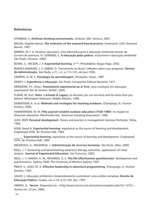 Referências

ATTARIAN, A. Artificial climbing environments. Andover, MA: Ventura, 2001.
BACON, Stephen Barcia. The evolution of the outward bound process. Greenwich, USA: Outward
Bound, 1987.
BARROS, M. I. A. Outdoor education, uma alternativa para a educação ambiental através do
turismo de aventura. In: SERRANO, C. A educação pelas pedras: ecoturismo e educação ambiental.
São Paulo: Chronos, 2000.
BEARD, C.; WILSON, J. P. Experiential learning. 2nd ed. Philadelphia: Kogan Page, 2002.
BORGES-ANDRADE, J. E; ABBAD, G. Treinamento no Brasil: reflexões sobre suas pesquisas. Revista
de Administração, São Paulo, v.31, n.2, p.112-125, abr./jun.1996.
CAMPOS, D. M. S. Psicologia da aprendizagem. Petrópolis: Vozes, 1987.
DEWEY, J. Experiência e educação. São Paulo: Companhia Editora Nacional, 1971.
DINSMORE, P.C. (Org.). Treinamento experiencial ao ar livre: uma revolução em educação
empresarial. Rio de Janeiro: SENAC, 2004.
FLAVIN, M. Kurt. Hahn´s Schools & Legacy: to discover you can be more and do more than you
believe. Wilmington Delaware: Middle Atlantic, 1996.
GILBERTSON, K. et al. Methods and strategies for teaching outdoors. Champaign, IL: Human
Kinetics, 2005.
HAMMERMAN, W. M. Fifty yearsof resident outdoor education (1930-1980): its impact on
American education. Martinsville Ind.: American Camping Association, 1980.
JUCH, BERT. Personal development: theory and practice in management training Chichester: Wiley,
1983.
KOLB, David A. Experiential learning: experience as the source of learning and development.
Englewood Cliffs, NJ: Prentice Hall, 1983.
______. Experiential learning: experience as the source of learning and development. Englewood
Cliffs, NJ: Prentice-Hall, 1984.
MILKOVICH, G.; BOUDREAU, J. Administração de recursos humanos. São Paulo: Atlas, 2000.
NEILL, J. T. Reviewing and benchmarking adventure therapy outcomes: applications of meta-
analysis. Journal of Experiential Education, San Francisco, 2003.
NEILL, J. T.; MARSH, H. W.; RICHARDS, G. E. The life effectiveness questionnaire: development and
psychometrics. Sydney, NSW: The University of Western Sydney, 1997.
PRIEST, S.; GASS, M. A. Effective leadership in adventure programming. Champaign, IL: Human
Kinetics, 1983.
SAUVÉ, L. Educação ambiental e desenvolvimento sustentável: uma análise complexa. Revista de
Educação Pública, Cuiabá, v.6, n.10, p.72-103, dez. 1997.
SIMÕES, A. Vencer. Disponível em <http://www.vencer.com.br/materiacompleta.php?id=1275>.
Acesso em: 22 jan. 2009.
 30 |
 